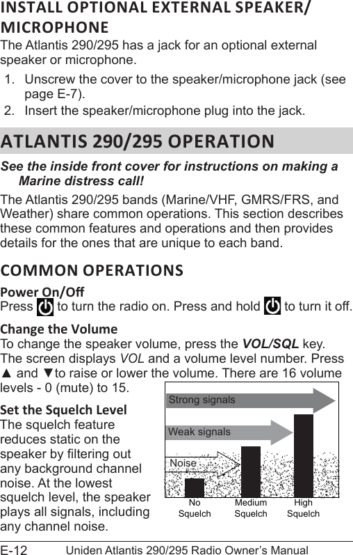 E-12 Uniden Atlantis 290/295 Radio Owner’s Manual The Atlantis 290/295 has a jack for an optional external speaker or microphone. 1.  Unscrew the cover to the speaker/microphone jack (see page E-7).2.  Insert the speaker/microphone plug into the jack. ATLANTIS 290/295 OPERATIONSee the inside front cover for instructions on making a Marine distress call!The Atlantis 290/295 bands (Marine/VHF, GMRS/FRS, and Weather) share common operations. This section describes these common features and operations and then provides details for the ones that are unique to each band. COMMON OPERATIONSPress   to turn the radio on. Press and hold   to turn it off.Change the Volume To change the speaker volume, press the VOL/SQL key. The screen displays VOL and a volume level number. Press ▲ and ▼to raise or lower the volume. There are 16 volume levels - 0 (mute) to 15.Set the Squelch LevelThe squelch feature reduces static on the speaker by ltering out any background channel noise. At the lowest squelch level, the speaker plays all signals, including any channel noise. Weak signalsNo SquelchMedium SquelchHigh SquelchStrong signalsNoise