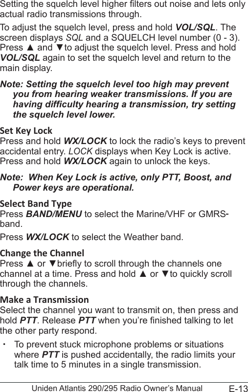 E-13Uniden Atlantis 290/295 Radio Owner’s ManualSetting the squelch level higher lters out noise and lets only actual radio transmissions through. To adjust the squelch level, press and hold VOL/SQL. The screen displays SQL and a SQUELCH level number (0 - 3). Press ▲ and ▼to adjust the squelch level. Press and hold VOL/SQL again to set the squelch level and return to the main display.Note: Setting the squelch level too high may prevent you from hearing weaker transmissions. If you are having difculty hearing a transmission, try setting the squelch level lower.Set Key LockPress and hold WX/LOCK to lock the radio’s keys to prevent accidental entry. LOCK displays when Key Lock is active. Press and hold WX/LOCK again to unlock the keys.Note:  When Key Lock is active, only PTT, Boost, and Power keys are operational.Select Band TypePress BAND/MENU to select the Marine/VHF or GMRS band. Press WX/LOCK to select the Weather band.Change the ChannelPress ▲ or ▼briey to scroll through the channels one channel at a time. Press and hold ▲ or ▼to quickly scroll through the channels.Make a TransmissionSelect the channel you want to transmit on, then press and hold PTT. Release PTT when you’re nished talking to let the other party respond.  xTo prevent stuck microphone problems or situations where PTT is pushed accidentally, the radio limits your talk time to 5 minutes in a single transmission.