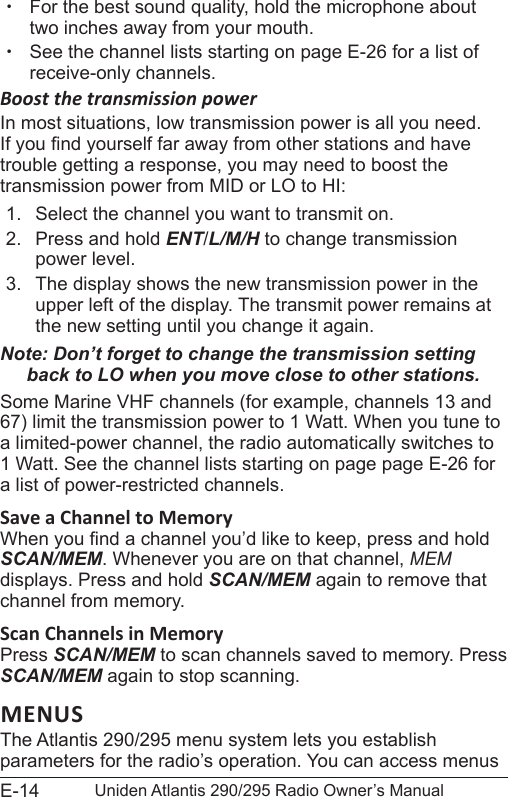 E-14 Uniden Atlantis 290/295 Radio Owner’s Manual xFor the best sound quality, hold the microphone about two inches away from your mouth. xSee the channel lists starting on page E-26 for a list of receive-only channels.Boost the transmission powerIn most situations, low transmission power is all you need. If you nd yourself far away from other stations and have trouble getting a response, you may need to boost the transmission power from MID or LO to HI:1.  Select the channel you want to transmit on. 2.  Press and hold ENT/L/M/H to change transmission power level.3.  The display shows the new transmission power in the upper left of the display. The transmit power remains at the new setting until you change it again.Note: Don’t forget to change the transmission setting back to LO when you move close to other stations.Some Marine VHF channels (for example, channels 13 and 67) limit the transmission power to 1 Watt. When you tune to a limited-power channel, the radio automatically switches to 1 Watt. See the channel lists starting on page page E-26 for a list of power-restricted channels.Save a Channel to Memory When you nd a channel you’d like to keep, press and hold SCAN/MEM. Whenever you are on that channel, MEM displays. Press and hold SCAN/MEM again to remove that channel from memory.Scan Channels in MemoryPress SCAN/MEM to scan channels saved to memory. Press SCAN/MEM again to stop scanning. MENUSThe Atlantis 290/295 menu system lets you establish parameters for the radio’s operation. You can access menus 