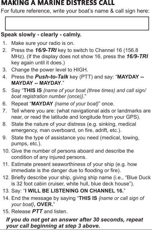 MAKING A MARINE DISTRESS CALL For future reference, write your boat’s name &amp; call sign here: Speak slowly - clearly - calmly.1.  Make sure your radio is on. 2.  Press the 16/9-TRI key to switch to Channel 16 (156.8 MHz). (If the display does not show 16, press the 16/9-TRI key again until it does.) 3.  Change the power level to HIGH.4.  Press the Push-to-Talk key (PTT) and say: “MAYDAY -- MAYDAY -- MAYDAY.” 5.  Say “THIS IS {name of your boat (three times) and call sign/boat registration number (once)}.” 6.  Repeat “MAYDAY {name of your boat}” once. 7.  Tell where you are: (what navigational aids or landmarks are near, or read the latitude and longitude from your GPS). 8.  State the nature of your distress (e.g. sinking, medical emergency, man overboard, on re, adrift, etc.).9.  State the type of assistance you need (medical, towing, pumps, etc.). 10. Give the number of persons aboard and describe the condition of any injured persons. 11. Estimate present seaworthiness of your ship (e.g. how immediate is the danger due to ooding or re). 12. Briey describe your ship, giving ship name (i.e., “Blue Duck is 32 foot cabin cruiser, white hull, blue deck house”). 13. Say: “I WILL BE LISTENING ON CHANNEL 16.” 14. End the message by saying “THIS IS {name or call sign of your boat}, OVER.” 15. Release PTT and listen. If you do not get an answer after 30 seconds, repeat your call beginning at step 3 above. 
