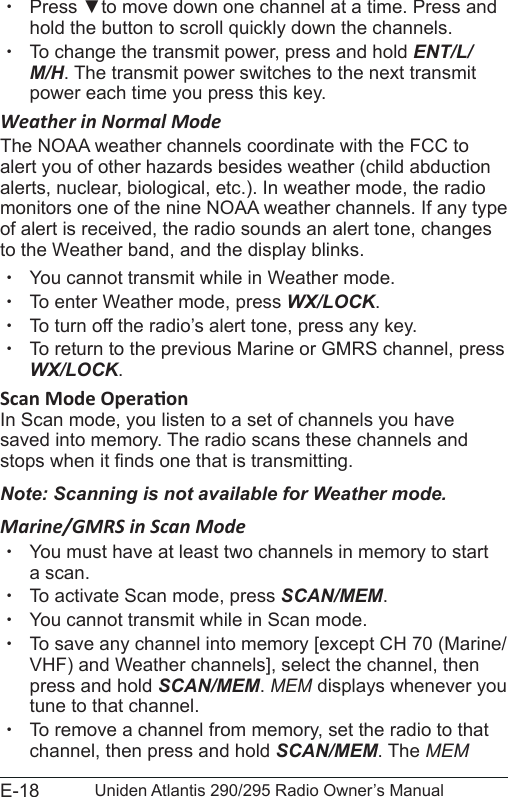 E-18 Uniden Atlantis 290/295 Radio Owner’s Manual xPress ▼to move down one channel at a time. Press and hold the button to scroll quickly down the channels.  xTo change the transmit power, press and hold ENT/L/M/H. The transmit power switches to the next transmit power each time you press this key. Weather in Normal ModeThe NOAA weather channels coordinate with the FCC to alert you of other hazards besides weather (child abduction alerts, nuclear, biological, etc.). In weather mode, the radio monitors one of the nine NOAA weather channels. If any type of alert is received, the radio sounds an alert tone, changes to the Weather band, and the display blinks.  xYou cannot transmit while in Weather mode. xTo enter Weather mode, press WX/LOCK.  xTo turn off the radio’s alert tone, press any key. xTo return to the previous Marine or GMRS channel, press WX/LOCK. In Scan mode, you listen to a set of channels you have saved into memory. The radio scans these channels and stops when it nds one that is transmitting. Note: Scanning is not available for Weather mode.Marine/GMRS in Scan Mode  xYou must have at least two channels in memory to start a scan. xTo activate Scan mode, press SCAN/MEM. xYou cannot transmit while in Scan mode. xTo save any channel into memory [except CH 70 (Marine/VHF) and Weather channels], select the channel, then press and hold SCAN/MEM. MEM displays whenever you tune to that channel. xTo remove a channel from memory, set the radio to that channel, then press and hold SCAN/MEM. The MEM 