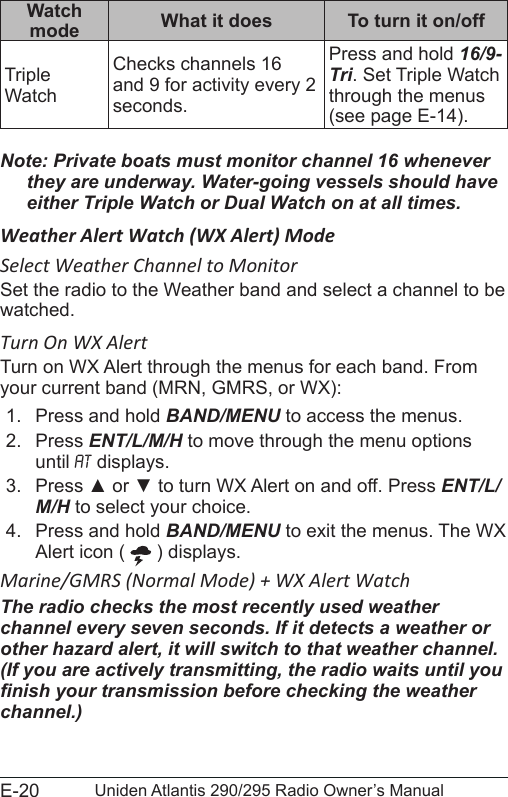 E-20 Uniden Atlantis 290/295 Radio Owner’s ManualWatch mode What it does To turn it on/offTriple WatchChecks channels 16 and 9 for activity every 2 seconds.Press and hold 16/9-Tri. Set Triple Watch through the menus (see page E-14).Note: Private boats must monitor channel 16 whenever they are underway. Water-going vessels should have either Triple Watch or Dual Watch on at all times.Weather Alert Watch (WX Alert) ModeSelect Weather Channel to MonitorSet the radio to the Weather band and select a channel to be watched.Turn On WX AlertTurn on WX Alert through the menus for each band. From your current band (MRN, GMRS, or WX):1.  Press and hold BAND/MENU to access the menus.2.  Press ENT/L/M/H to move through the menu options until At displays.3.  Press ▲ or ▼ to turn WX Alert on and off. Press ENT/L/M/H to select your choice.4.  Press and hold BAND/MENU to exit the menus. The WX Alert icon (   ) displays.Marine/GMRS (Normal Mode) + WX Alert WatchThe radio checks the most recently used weather channel every seven seconds. If it detects a weather or other hazard alert, it will switch to that weather channel. (If you are actively transmitting, the radio waits until you nish your transmission before checking the weather channel.)
