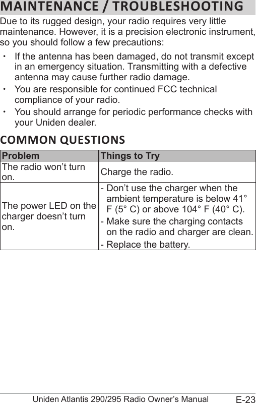 E-23Uniden Atlantis 290/295 Radio Owner’s ManualDue to its rugged design, your radio requires very little maintenance. However, it is a precision electronic instrument, so you should follow a few precautions: xIf the antenna has been damaged, do not transmit except in an emergency situation. Transmitting with a defective antenna may cause further radio damage. xYou are responsible for continued FCC technical compliance of your radio. xYou should arrange for periodic performance checks with your Uniden dealer.COMMON QUESTIONSProblem Things to TryThe radio won’t turn on. Charge the radio.The power LED on the charger doesn’t turn on. - Don’t use the charger when the ambient temperature is below 41° F (5° C) or above 104° F (40° C). - Make sure the charging contacts on the radio and charger are clean. - Replace the battery.