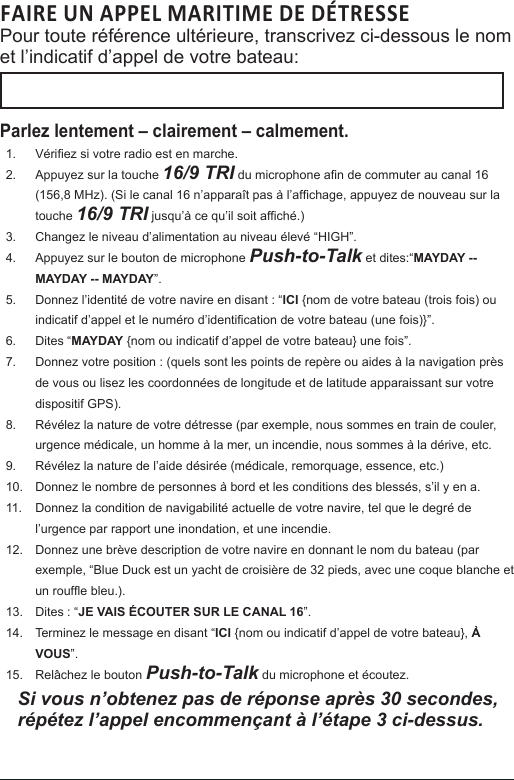 FAIRE UN APPEL MARITIME DE DÉTRESSE Pour toute référence ultérieure, transcrivez ci-dessous le nom et l’indicatif d’appel de votre bateau: Parlez lentement – clairement – calmement.1.  Vériez si votre radio est en marche. 2.  Appuyez sur la touche 16/9 TRI du microphone an de commuter au canal 16 (156,8 MHz). (Si le canal 16 n’apparaît pas à l’afchage, appuyez de nouveau sur la touche 16/9 TRI jusqu’à ce qu’il soit afché.) 3.  Changez le niveau d’alimentation au niveau élevé “HIGH”.4.  Appuyez sur le bouton de microphone Push-to-Talk et dites:“MAYDAY -- MAYDAY -- MAYDAY”. 5.  Donnez l’identité de votre navire en disant : “ICI {nom de votre bateau (trois fois) ou indicatif d’appel et le numéro d’identication de votre bateau (une fois)}”. 6.  Dites “MAYDAY {nom ou indicatif d’appel de votre bateau} une fois”. 7.  Donnez votre position : (quels sont les points de repère ou aides à la navigation près de vous ou lisez les coordonnées de longitude et de latitude apparaissant sur votre dispositif GPS). 8.  Révélez la nature de votre détresse (par exemple, nous sommes en train de couler, urgence médicale, un homme à la mer, un incendie, nous sommes à la dérive, etc. 9.  Révélez la nature de l’aide désirée (médicale, remorquage, essence, etc.)10.  Donnez le nombre de personnes à bord et les conditions des blessés, s’il y en a. 11.  Donnez la condition de navigabilité actuelle de votre navire, tel que le degré de l’urgence par rapport une inondation, et une incendie. 12.  Donnez une brève description de votre navire en donnant le nom du bateau (par exemple, “Blue Duck est un yacht de croisière de 32 pieds, avec une coque blanche et un roufe bleu.). 13.  Dites : “JE VAIS ÉCOUTER SUR LE CANAL 16”. 14.  Terminez le message en disant “ICI {nom ou indicatif d’appel de votre bateau}, À VOUS”. 15.  Relâchez le bouton Push-to-Talk du microphone et écoutez. Si vous n’obtenez pas de réponse après 30 secondes, répétez l’appel encommençant à l’étape 3 ci-dessus.  