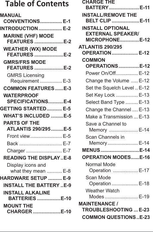 Table of ContentsMANUAL  CONVENTIONS ................ E-1INTRODUCTION ................. E-2MARINE (VHF) MODE  FEATURES .....................E-2WEATHER (WX) MODE  FEATURES .....................E-2GMRS/FRS MODE  FEATURES .....................E-2GMRS Licensing Requirement ................ E-3COMMON FEATURES ......E-3WATERPROOF  SPECIFICATIONS...........E-4GETTING STARTED ........... E-5WHAT’S INCLUDED .........E-5PARTS OF THE  ATLANTIS 290/295 .........E-5Front view ....................... E-5Back ............................... E-7Charger .......................... E-7READING THE DISPLAY ..E-8Display icons and  what they mean ........... E-8HARDWARE SETUP .......... E-9INSTALL THE BATTERY ..E-9INSTALL ALKALINE  BATTERIES .................E-10MOUNT THE  CHARGER ....................E-10CHARGE THE  BATTERY ...................... E-11INSTALL/REMOVE THE  BELT CLIP ....................E-11INSTALL OPTIONAL EXTERNAL SPEAKER/MICROPHONE .............. E-12ATLANTIS 290/295 OPERATION ................... E-12COMMON  OPERATIONS ...............E-12Power On/Off ................ E-12Change the Volume  ..... E-12Set the Squelch Level .. E-12Set Key Lock ................ E-13Select Band Type ......... E-13Change the Channel .... E-13Make a Transmission ... E-13Save a Channel to  Memory  ..................... E-14Scan Channels in  Memory ...................... E-14MENUS ............................E-14OPERATION MODES ...... E-16Normal Mode  Operation  .................. E-17Scan Mode  Operation ................... E-18Weather Watch  Modes ........................ E-19MAINTENANCE / TROUBLESHOOTING ... E-23COMMON QUESTIONS ..E-23