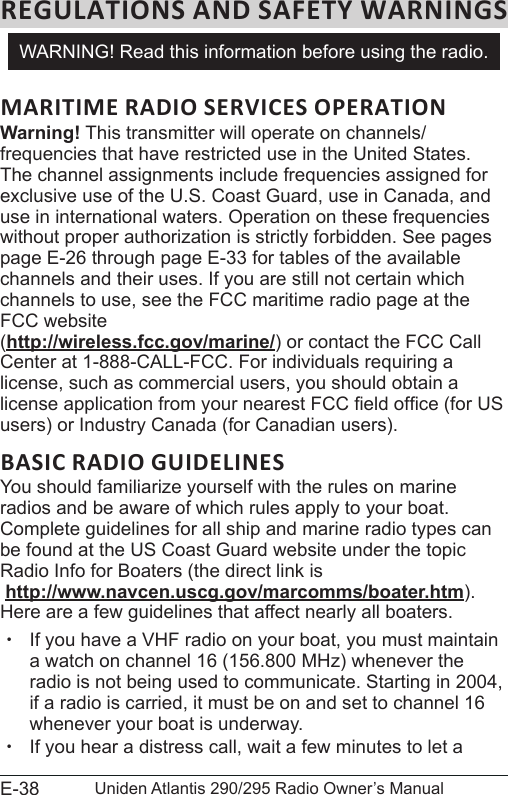 E-38 Uniden Atlantis 290/295 Radio Owner’s ManualMARITIME RADIO SERVICES OPERATIONWarning! This transmitter will operate on channels/frequencies that have restricted use in the United States. The channel assignments include frequencies assigned for exclusive use of the U.S. Coast Guard, use in Canada, and use in international waters. Operation on these frequencies without proper authorization is strictly forbidden. See pages page E-26 through page E-33 for tables of the available channels and their uses. If you are still not certain which channels to use, see the FCC maritime radio page at the FCC website  (http://wireless.fcc.gov/marine/) or contact the FCC Call Center at 1-888-CALL-FCC. For individuals requiring a license, such as commercial users, you should obtain a license application from your nearest FCC eld ofce (for US users) or Industry Canada (for Canadian users). BASIC RADIO GUIDELINESYou should familiarize yourself with the rules on marine radios and be aware of which rules apply to your boat. Complete guidelines for all ship and marine radio types can be found at the US Coast Guard website under the topic Radio Info for Boaters (the direct link is  http://www.navcen.uscg.gov/marcomms/boater.htm). Here are a few guidelines that affect nearly all boaters. xIf you have a VHF radio on your boat, you must maintain a watch on channel 16 (156.800 MHz) whenever the radio is not being used to communicate. Starting in 2004, if a radio is carried, it must be on and set to channel 16 whenever your boat is underway. xIf you hear a distress call, wait a few minutes to let a WARNING! Read this information before using the radio.