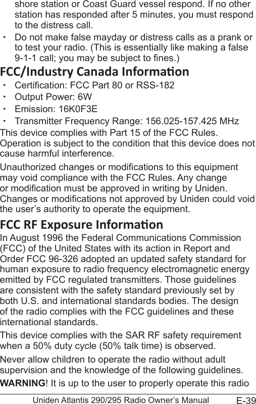 E-39Uniden Atlantis 290/295 Radio Owner’s Manualshore station or Coast Guard vessel respond. If no other station has responded after 5 minutes, you must respond to the distress call.  xDo not make false mayday or distress calls as a prank or to test your radio. (This is essentially like making a false 9-1-1 call; you may be subject to nes.) xCertication: FCC Part 80 or RSS-182 xOutput Power: 6W xEmission: 16K0F3E xTransmitter Frequency Range: 156.025-157.425 MHzThis device complies with Part 15 of the FCC Rules. Operation is subject to the condition that this device does not cause harmful interference.Unauthorized changes or modications to this equipment may void compliance with the FCC Rules. Any change or modication must be approved in writing by Uniden. Changes or modications not approved by Uniden could void the user’s authority to operate the equipment.In August 1996 the Federal Communications Commission (FCC) of the United States with its action in Report and Order FCC 96-326 adopted an updated safety standard for human exposure to radio frequency electromagnetic energy emitted by FCC regulated transmitters. Those guidelines are consistent with the safety standard previously set by both U.S. and international standards bodies. The design of the radio complies with the FCC guidelines and these international standards.This device complies with the SAR RF safety requirement when a 50% duty cycle (50% talk time) is observed.Never allow children to operate the radio without adult supervision and the knowledge of the following guidelines.WARNING! It is up to the user to properly operate this radio