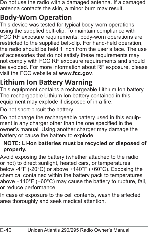 E-40 Uniden Atlantis 290/295 Radio Owner’s ManualDo not use the radio with a damaged antenna. If a damaged antenna contacts the skin, a minor burn may result.This device was tested for typical body-worn operations using the supplied belt-clip. To maintain compliance with FCC RF exposure requirements, body-worn operations are restricted to the supplied belt-clip. For hand-held operation, the radio should be held 1 inch from the user’s face. The use of accessories that do not satisfy these requirements may not comply with FCC RF exposure requirements and should be avoided. For more information about RF exposure, please visit the FCC website at www.fcc.gov.This equipment contains a rechargeable Lithium Ion battery. The rechargeable Lithium Ion battery contained in this equipment may explode if disposed of in a re.Do not short-circuit the battery.Do not charge the rechargeable battery used in this equip-ment in any charger other than the one specied in the owner’s manual. Using another charger may damage the battery or cause the battery to explode.NOTE: Li-Ion batteries must be recycled or disposed of properly.Avoid exposing the battery (whether attached to the radio or not) to direct sunlight, heated cars, or temperatures below -4°F (-20°C) or above +140°F (+60°C). Exposing the chemical contained within the battery pack to temperatures above +140°F (+60°C) may cause the battery to rupture, fail, or reduce performance.In case of exposure to the cell contents, wash the affected area thoroughly and seek medical attention.