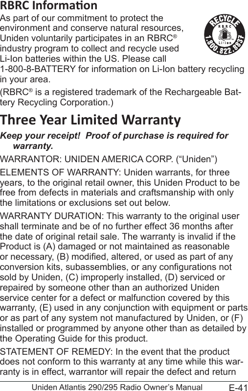 E-41Uniden Atlantis 290/295 Radio Owner’s ManualAs part of our commitment to protect the environment and conserve natural resources, Uniden voluntarily participates in an RBRC® industry program to collect and recycle used Li-Ion batteries within the US. Please call 1-800-8-BATTERY for information on Li-Ion battery recycling in your area.(RBRC® is a registered trademark of the Rechargeable Bat-tery Recycling Corporation.)Keep your receipt!  Proof of purchase is required for warranty.WARRANTOR: UNIDEN AMERICA CORP. (“Uniden”) ELEMENTS OF WARRANTY: Uniden warrants, for three years, to the original retail owner, this Uniden Product to be free from defects in materials and craftsmanship with only the limitations or exclusions set out below. WARRANTY DURATION: This warranty to the original user shall terminate and be of no further effect 36 months after the date of original retail sale. The warranty is invalid if the Product is (A) damaged or not maintained as reasonable or necessary, (B) modied, altered, or used as part of any conversion kits, subassemblies, or any congurations not sold by Uniden, (C) improperly installed, (D) serviced or repaired by someone other than an authorized Uniden service center for a defect or malfunction covered by this warranty, (E) used in any conjunction with equipment or parts or as part of any system not manufactured by Uniden, or (F) installed or programmed by anyone other than as detailed by the Operating Guide for this product. STATEMENT OF REMEDY: In the event that the product does not conform to this warranty at any time while this war-ranty is in effect, warrantor will repair the defect and return 