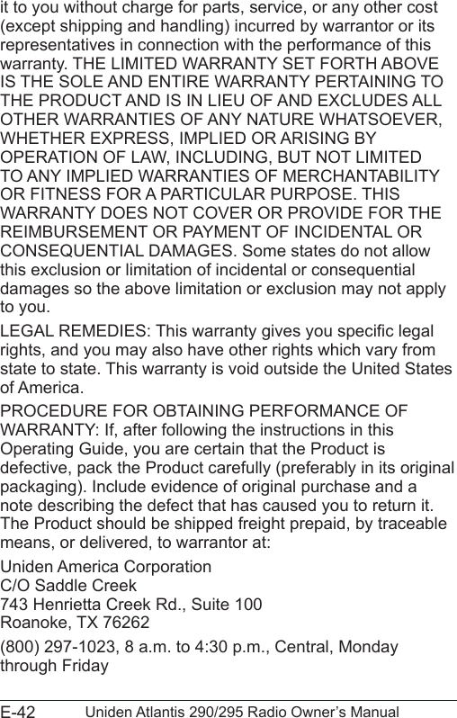 E-42 Uniden Atlantis 290/295 Radio Owner’s Manualit to you without charge for parts, service, or any other cost (except shipping and handling) incurred by warrantor or its representatives in connection with the performance of this warranty. THE LIMITED WARRANTY SET FORTH ABOVE IS THE SOLE AND ENTIRE WARRANTY PERTAINING TO THE PRODUCT AND IS IN LIEU OF AND EXCLUDES ALL OTHER WARRANTIES OF ANY NATURE WHATSOEVER, WHETHER EXPRESS, IMPLIED OR ARISING BY OPERATION OF LAW, INCLUDING, BUT NOT LIMITED TO ANY IMPLIED WARRANTIES OF MERCHANTABILITY OR FITNESS FOR A PARTICULAR PURPOSE. THIS WARRANTY DOES NOT COVER OR PROVIDE FOR THE REIMBURSEMENT OR PAYMENT OF INCIDENTAL OR CONSEQUENTIAL DAMAGES. Some states do not allow this exclusion or limitation of incidental or consequential damages so the above limitation or exclusion may not apply to you. LEGAL REMEDIES: This warranty gives you specic legal rights, and you may also have other rights which vary from state to state. This warranty is void outside the United States of America. PROCEDURE FOR OBTAINING PERFORMANCE OF WARRANTY: If, after following the instructions in this Operating Guide, you are certain that the Product is defective, pack the Product carefully (preferably in its original packaging). Include evidence of original purchase and a note describing the defect that has caused you to return it. The Product should be shipped freight prepaid, by traceable means, or delivered, to warrantor at:Uniden America Corporation C/O Saddle Creek 743 Henrietta Creek Rd., Suite 100 Roanoke, TX 76262(800) 297-1023, 8 a.m. to 4:30 p.m., Central, Monday through Friday