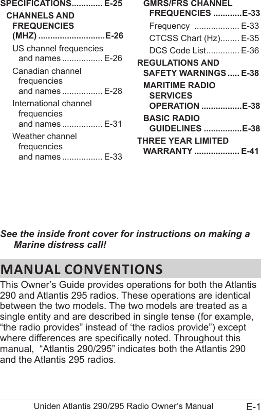 E-1Uniden Atlantis 290/295 Radio Owner’s ManualSee the inside front cover for instructions on making a Marine distress call!MANUAL CONVENTIONSThis Owner’s Guide provides operations for both the Atlantis 290 and Atlantis 295 radios. These operations are identical between the two models. The two models are treated as a single entity and are described in single tense (for example, “the radio provides” instead of ‘the radios provide”) except where differences are specically noted. Throughout this manual,  “Atlantis 290/295” indicates both the Atlantis 290 and the Atlantis 295 radios. SPECIFICATIONS ............. E-25CHANNELS AND FREQUENCIES  (MHZ) ............................E-26US channel frequencies  and names ................. E-26Canadian channel frequencies  and names ................. E-28International channel frequencies  and names ................. E-31Weather channel frequencies  and names ................. E-33GMRS/FRS CHANNEL FREQUENCIES ............E-33Frequency  ................... E-33CTCSS Chart (Hz) ........ E-35DCS Code List .............. E-36REGULATIONS AND SAFETY WARNINGS ..... E-38MARITIME RADIO SERVICES  OPERATION .................E-38BASIC RADIO  GUIDELINES ................E-38THREE YEAR LIMITED WARRANTY ................... E-41
