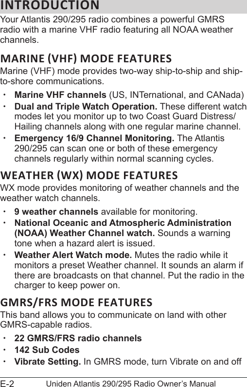 E-2 Uniden Atlantis 290/295 Radio Owner’s ManualINTRODUCTIONYour Atlantis 290/295 radio combines a powerful GMRS radio with a marine VHF radio featuring all NOAA weather channels.Marine (VHF) mode provides two-way ship-to-ship and ship-to-shore communications.  xMarine VHF channels (US, INTernational, and CANada) xDual and Triple Watch Operation. These different watch modes let you monitor up to two Coast Guard Distress/Hailing channels along with one regular marine channel. xEmergency 16/9 Channel Monitoring. The Atlantis 290/295 can scan one or both of these emergency channels regularly within normal scanning cycles. WX mode provides monitoring of weather channels and the weather watch channels. x9 weather channels available for monitoring. xNational Oceanic and Atmospheric Administration (NOAA) Weather Channel watch. Sounds a warning tone when a hazard alert is issued. xWeather Alert Watch mode. Mutes the radio while it monitors a preset Weather channel. It sounds an alarm if there are broadcasts on that channel. Put the radio in the charger to keep power on. GMRS/FRS MODE FEATURESThis band allows you to communicate on land with other GMRS-capable radios. x22 GMRS/FRS radio channels x142 Sub Codes xVibrate Setting. In GMRS mode, turn Vibrate on and off 