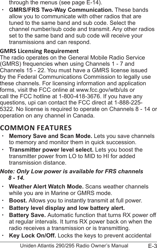 E-3Uniden Atlantis 290/295 Radio Owner’s Manualthrough the menus (see page E-14). xGMRS/FRS Two-Way Communication. These bands allow you to communicate with other radios that are tuned to the same band and sub code. Select the channel number/sub code and transmit. Any other radios set to the same band and sub code will receive your transmissions and can respond. GMRS Licensing RequirementThe radio operates on the General Mobile Radio Service (GMRS) frequencies when using Channels 1 - 7 and Channels 15 - 22. You must have a GMRS license issued by the Federal Communications Commission to legally use these channels. For licensing information and application forms, visit the FCC online at www.fcc.gov/wtb/uls or call the FCC hotline at 1-800-418-3676. If you have any questions, upi can contact the FCC direct at 1-888-225-5322. No license is required to operate on Channels 8 - 14 or operation on any channel in Canada.COMMON FEATURES xMemory Save and Scan Mode. Lets you save channels to memory and monitor them in quick succession.  xTransmitter power level select. Lets you boost the transmitter power from LO to MID to HI for added transmission distance.Note: Only Low power is available for FRS channels  8 - 14. xWeather Alert Watch Mode. Scans weather channels while you are in Marine or GMRS mode. xBoost. Allows you to instantly transmit at full power. xBattery level display and low battery alert. xBattery Save. Automatic function that turns RX power off at regular intervals. It turns RX power back on when the radio receives a transmission or is transmitting.  xKey Lock On/Off. Locks the keys to prevent accidental 