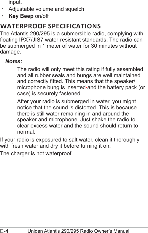 E-4 Uniden Atlantis 290/295 Radio Owner’s Manualinput.  xAdjustable volume and squelch xKey Beep on/offWATERPROOF SPECIFICATIONSThe Atlantis 290/295 is a submersible radio, complying with oating IPX7/JIS7 water-resistant standards. The radio can be submerged in 1 meter of water for 30 minutes without damage.Notes:The radio will only meet this rating if fully assembled and all rubber seals and bungs are well maintained and correctly tted. This means that the speaker/microphone bung is inserted and the battery pack (or case) is securely fastened.After your radio is submerged in water, you might notice that the sound is distorted. This is because there is still water remaining in and around the speaker and microphone. Just shake the radio to  clear excess water and the sound should return to normal.If your radio is exposured to salt water, clean it thoroughly with fresh water and dry it before turning it on.The charger is not waterproof.