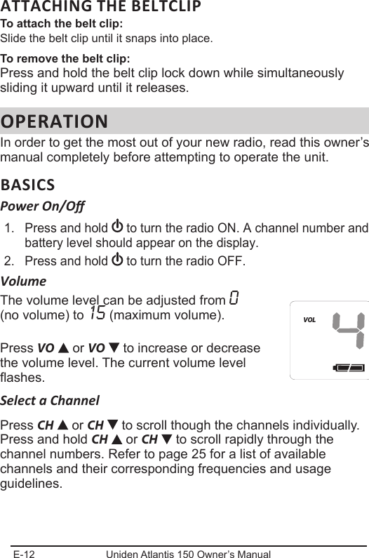 E-12 Uniden Atlantis 150 Owner’s ManualATTACHING THE BELTCLIPTo attach the belt clip:Slide the belt clip until it snaps into place.To remove the belt clip:Press and hold the belt clip lock down while simultaneously sliding it upward until it releases.OPERATIONIn order to get the most out of your new radio, read this owner’s manual completely before attempting to operate the unit.BASICSPower On/O1.  Press and hold   to turn the radio ON. A channel number and battery level should appear on the display.2.  Press and hold  to turn the radio OFF.VolumeThe volume level can be adjusted from 0 (no volume) to 15 (maximum volume).Press VO  or VO   to increase or decrease the volume level. The current volume level ashes.Select a ChannelPress CH  or CH   to scroll though the channels individually. Press and hold CH   or CH   to scroll rapidly through the channel numbers. Refer to page 25 for a list of available channels and their corresponding frequencies and usage guidelines.HIVOL