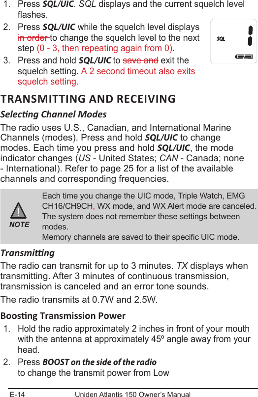 E-14 Uniden Atlantis 150 Owner’s Manual1.  Press SQL/UIC. SQL displays and the current squelch level flashes.2.  Press SQL/UIC while the squelch level displays in order to change the squelch level to the next step (0 - 3, then repeating again from 0).3.  Press and hold SQL/UIC to save and exit the squelch setting. A 2 second timeout also exits squelch setting.TRANSMITTING AND RECEIVINGSelecng Channel ModesThe radio uses U.S., Canadian, and International Marine Channels (modes). Press and hold SQL/UIC to change modes. Each time you press and hold SQL/UIC, the mode indicator changes (US - United States; CAN - Canada; none - International). Refer to page 25 for a list of the available channels and corresponding frequencies. NOTEEach time you change the UIC mode, Triple Watch, EMG CH16/CH9CH, WX mode, and WX Alert mode are canceled. The system does not remember these settings between modes.Memory channels are saved to their specic UIC mode.TransmingThe radio can transmit for up to 3 minutes. TX displays when transmitting. After 3 minutes of continuous transmission, transmission is canceled and an error tone sounds.The radio transmits at 0.7W and 2.5W. 1.  Hold the radio approximately 2 inches in front of your mouth with the antenna at approximately 45º angle away from your head. 2.  Press BOOST on the side of the radio  to change the transmit power from Low  HISQL