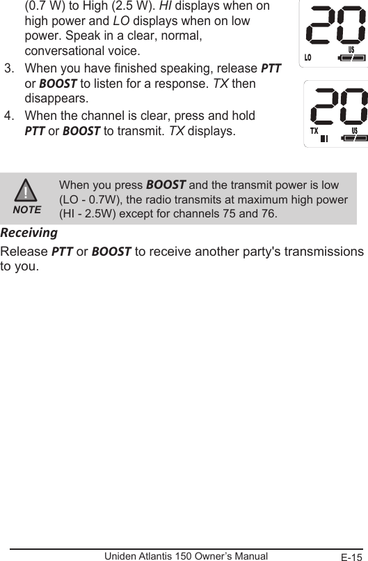 E-15Uniden Atlantis 150 Owner’s Manual(0.7 W) to High (2.5 W). HI displays when on  high power and LO displays when on low power. Speak in a clear, normal, conversational voice.3.  When you have finished speaking, release PTT  or BOOST to listen for a response. TX then  disappears.4.  When the channel is clear, press and hold  PTT or BOOST to transmit. TX displays.  NOTEWhen you press BOOST and the transmit power is low (LO - 0.7W), the radio transmits at maximum high power (HI - 2.5W) except for channels 75 and 76.ReceivingRelease PTT or BOOST to receive another party&apos;s transmissions to you. LO       H ITX