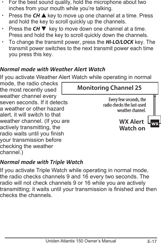 E-17Uniden Atlantis 150 Owner’s Manual xFor the best sound quality, hold the microphone about two inches from your mouth while you’re talking. xPress the CH  key to move up one channel at a time. Press and hold the key to scroll quickly up the channels.  xPress the CH    key to move down one channel at a time. Press and hold the key to scroll quickly down the channels.  xTo change the transmit power, press the HI-LO/LOCK key. The transmit power switches to the next transmit power each time you press this key.  Normal mode with Weather Alert WatchIf you activate Weather Alert Watch while operating in normal mode, the radio checks  the most recently used weather channel every seven seconds. If it detects a weather or other hazard alert, it will switch to that weather channel. (If you are actively transmitting, the radio waits until you nish your transmission before checking the weather channel.)Normal mode with Triple WatchIf you activate Triple Watch while operating in normal mode, the radio checks channels 9 and 16 every two seconds. The radio will not check channels 9 or 16 while you are actively transmitting; it waits until your transmission is nished and then checks the channels.wxEvery few seconds, the radio checks the last-used weather channel.WX Alert Watch onMonitoring Channel 25