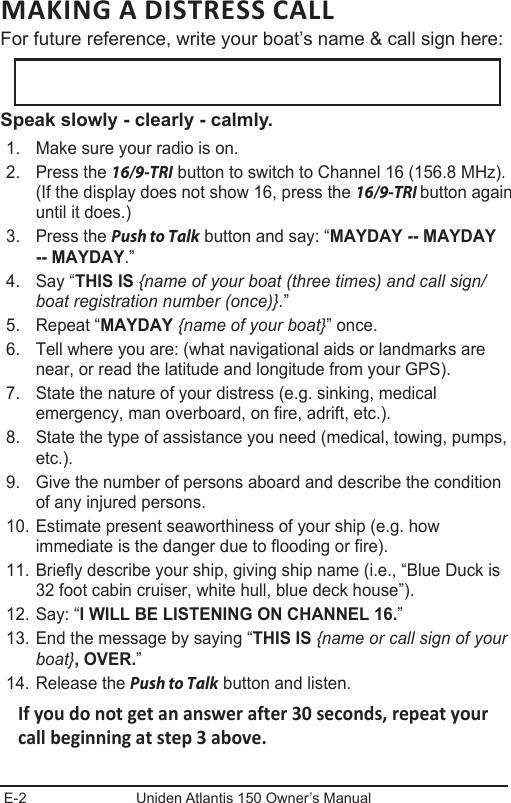 E-2 Uniden Atlantis 150 Owner’s ManualMAKING A DISTRESS CALL For future reference, write your boat’s name &amp; call sign here: Speak slowly - clearly - calmly.1.  Make sure your radio is on. 2.  Press the 16/9-TRI button to switch to Channel 16 (156.8 MHz). (If the display does not show 16, press the 16/9-TRI button again until it does.) 3.  Press the Push to Talk button and say: “MAYDAY -- MAYDAY -- MAYDAY.” 4.  Say “THIS IS {name of your boat (three times) and call sign/boat registration number (once)}.” 5.  Repeat “MAYDAY {name of your boat}” once. 6.  Tell where you are: (what navigational aids or landmarks are near, or read the latitude and longitude from your GPS). 7.  State the nature of your distress (e.g. sinking, medical emergency, man overboard, on fire, adrift, etc.).8.  State the type of assistance you need (medical, towing, pumps, etc.). 9.  Give the number of persons aboard and describe the condition of any injured persons. 10. Estimate present seaworthiness of your ship (e.g. how immediate is the danger due to flooding or fire). 11. Briefly describe your ship, giving ship name (i.e., “Blue Duck is 32 foot cabin cruiser, white hull, blue deck house”). 12. Say: “I WILL BE LISTENING ON CHANNEL 16.” 13. End the message by saying “THIS IS {name or call sign of your boat}, OVER.” 14. Release the Push to Talk button and listen. If you do not get an answer after 30 seconds, repeat your call beginning at step 3 above.  
