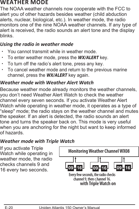 E-20 Uniden Atlantis 150 Owner’s ManualWEATHER MODEThe NOAA weather channels now cooperate with the FCC to alert you of other hazards besides weather (child abduction alerts, nuclear, biological, etc.). In weather mode, the radio monitors one of the nine NOAA weather channels. If any type of alert is received, the radio sounds an alert tone and the display blinks. Using the radio in weather mode xYou cannot transmit while in weather mode. xTo enter weather mode, press the WX/ALERT key.  xTo turn off the radio’s alert tone, press any key. xTo cancel weather mode and return to the previous marine channel, press the WX/ALERT key again. Weather mode with Weather Alert WatchBecause weather mode already monitors the weather channels, you don’t need Weather Alert Watch to check the weather channel every seven seconds. If you activate Weather Alert Watch while operating in weather mode, it operates as a type of “sleep&quot; mode; the radio stays on the weather channel and mutes the speaker. If an alert is detected, the radio sounds an alert tone and turns the speaker back on. This mode is very useful when you are anchoring for the night but want to keep informed of hazards. Weather mode with Triple WatchIf you activate Triple Watch while operating in weather mode, the radio checks channels 9 and 16 every two seconds. 0909 16Every few seconds, the radio checks channel 9, then c.hannel 16.with Triple Watch on0909 16 0909 16Monitoring Weather Channel WX08