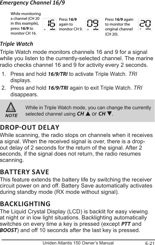 E-21Uniden Atlantis 150 Owner’s ManualEmergency Channel 16/9Triple WatchTriple Watch mode monitors channels 16 and 9 for a signal while you listen to the currently-selected channel. The marine radio checks channel 16 and 9 for activity every 2 seconds. 1.  Press and hold 16/9/TRI to activate Triple Watch. TRI displays.2.  Press and hold 16/9/TRI again to exit Triple Watch. TRI disappears.NOTEWhile in Triple Watch mode, you can change the currently selected channel using CH   or CH  .While scanning, the radio stops on channels when it receives a signal. When the received signal is over, there is a drop-out delay of 2 seconds for the return of the signal. After 2 seconds, if the signal does not return, the radio resumes scanning.BATTERY SAVEThis feature extends the battery life by switching the receiver circuit power on and off. Battery Save automatically activates during standby mode (RX mode without signal).BACKLIGHTINGThe Liquid Crystal Display (LCD) is backlit for easy viewing at night or in low light situations. Backlighting automatically switches on every time a key is pressed (except PTT and BOOST) and off 10 seconds after the last key is pressed.While monitoring a channel (CH 20 in this example), press 16/9 to monitor CH 16.Press 16/9 again to monitor CH 9.Press 16/9 again to monitor the original channel (CH 20).LO LOLO