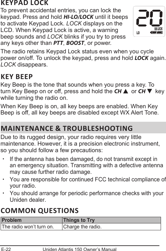 E-22 Uniden Atlantis 150 Owner’s ManualKEYPAD LOCKTo prevent accidental entries, you can lock the  keypad. Press and hold HI-LO/LOCK until it beeps to activate Keypad Lock. LOCK displays on the LCD. When Keypad Lock is active, a warning beep sounds and LOCK blinks if you try to press any keys other than PTT, BOOST, or power. The radio retains Keypad Lock status even when you cycle power on/off. To unlock the keypad, press and hold LOCK again. LOCK disappears. KEY BEEPKey Beep is the tone that sounds when you press a key. To turn Key Beep on or off, press and hold the CH   or CH    key while turning the radio on.When Key Beep is on, all key beeps are enabled. When Key Beep is off, all key beeps are disabled except WX Alert Tone.MAINTENANCE &amp; TROUBLESHOOTINGDue to its rugged design, your radio requires very little maintenance. However, it is a precision electronic instrument, so you should follow a few precautions: xIf the antenna has been damaged, do not transmit except in an emergency situation. Transmitting with a defective antenna may cause further radio damage. xYou are responsible for continued FCC technical compliance of your radio. xYou should arrange for periodic performance checks with your Uniden dealer.COMMON QUESTIONSProblem Things to TryThe radio won’t turn on. Charge the radio.LOLOCK