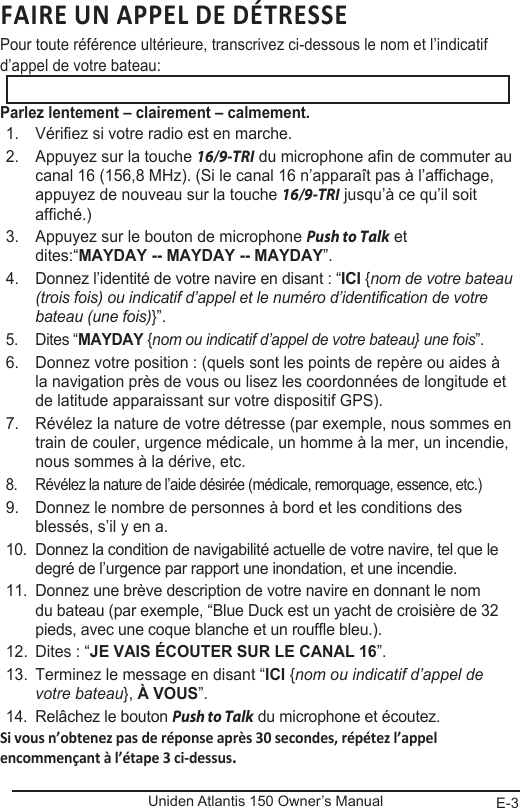 E-3Uniden Atlantis 150 Owner’s ManualFAIRE UN APPEL DE DÉTRESSE Pour toute référence ultérieure, transcrivez ci-dessous le nom et l’indicatif d’appel de votre bateau: Parlez lentement – clairement – calmement.1.  Vérifiez si votre radio est en marche. 2.  Appuyez sur la touche 16/9-TRI du microphone afin de commuter au canal 16 (156,8 MHz). (Si le canal 16 n’apparaît pas à l’affichage, appuyez de nouveau sur la touche 16/9-TRI jusqu’à ce qu’il soit affiché.) 3.  Appuyez sur le bouton de microphone Push to Talk et dites:“MAYDAY -- MAYDAY -- MAYDAY”. 4.  Donnez l’identité de votre navire en disant : “ICI {nom de votre bateau (trois fois) ou indicatif d’appel et le numéro d’identification de votre bateau (une fois)}”. 5.  Dites “MAYDAY {nom ou indicatif d’appel de votre bateau} une fois”. 6.  Donnez votre position : (quels sont les points de repère ou aides à la navigation près de vous ou lisez les coordonnées de longitude et de latitude apparaissant sur votre dispositif GPS). 7.  Révélez la nature de votre détresse (par exemple, nous sommes en train de couler, urgence médicale, un homme à la mer, un incendie, nous sommes à la dérive, etc. 8.  Révélez la nature de l’aide désirée (médicale, remorquage, essence, etc.)9.  Donnez le nombre de personnes à bord et les conditions des blessés, s’il y en a. 10.  Donnez la condition de navigabilité actuelle de votre navire, tel que le degré de l’urgence par rapport une inondation, et une incendie. 11.  Donnez une brève description de votre navire en donnant le nom du bateau (par exemple, “Blue Duck est un yacht de croisière de 32 pieds, avec une coque blanche et un rouffle bleu.). 12.  Dites : “JE VAIS ÉCOUTER SUR LE CANAL 16”. 13.  Terminez le message en disant “ICI {nom ou indicatif d’appel de votre bateau}, À VOUS”. 14.  Relâchez le bouton Push to Talk du microphone et écoutez. Si vous n’obtenez pas de réponse après 30 secondes, répétez l’appel encommençant à l’étape 3 ci-dessus.  