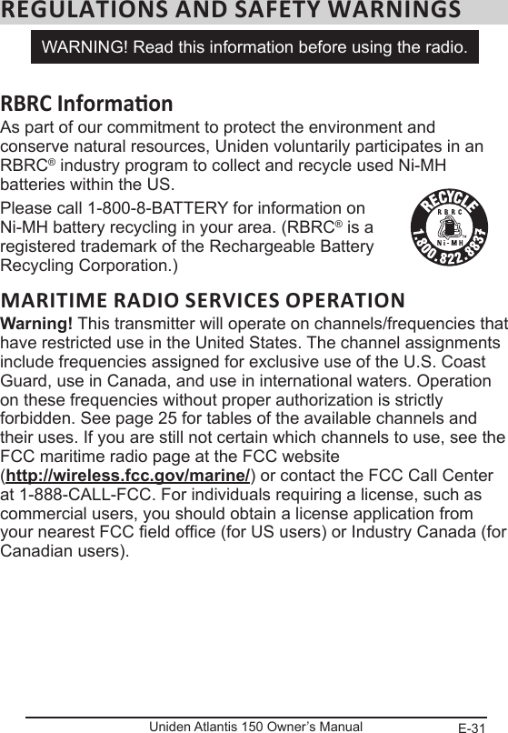 E-31Uniden Atlantis 150 Owner’s ManualREGULATIONS AND SAFETY WARNINGSAs part of our commitment to protect the environment and  conserve natural resources, Uniden voluntarily participates in an RBRC® industry program to collect and recycle used Ni-MH batteries within the US. Please call 1-800-8-BATTERY for information on Ni-MH battery recycling in your area. (RBRC® is a registered trademark of the Rechargeable Battery Recycling Corporation.)MARITIME RADIO SERVICES OPERATIONWarning! This transmitter will operate on channels/frequencies that have restricted use in the United States. The channel assignments include frequencies assigned for exclusive use of the U.S. Coast Guard, use in Canada, and use in international waters. Operation on these frequencies without proper authorization is strictly forbidden. See page 25 for tables of the available channels and their uses. If you are still not certain which channels to use, see the FCC maritime radio page at the FCC website  (http://wireless.fcc.gov/marine/) or contact the FCC Call Center at 1-888-CALL-FCC. For individuals requiring a license, such as commercial users, you should obtain a license application from your nearest FCC eld ofce (for US users) or Industry Canada (for Canadian users).WARNING! Read this information before using the radio.