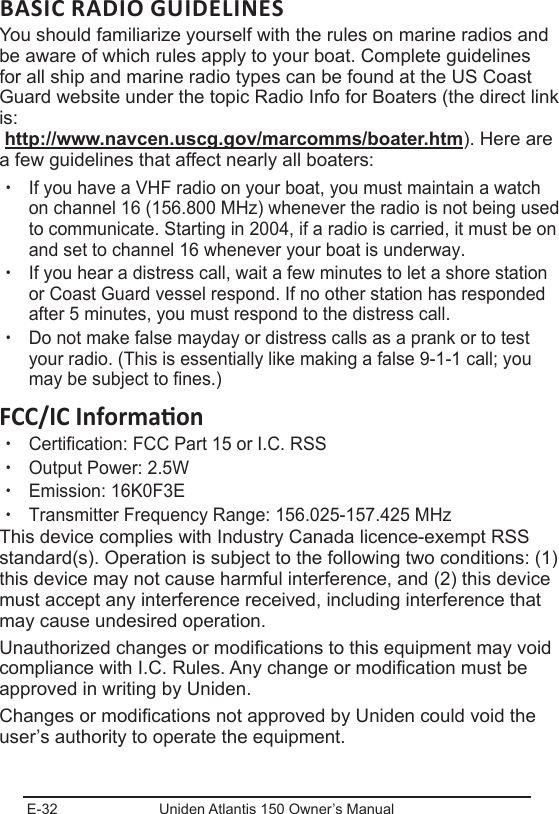 E-32 Uniden Atlantis 150 Owner’s ManualBASIC RADIO GUIDELINESYou should familiarize yourself with the rules on marine radios and be aware of which rules apply to your boat. Complete guidelines for all ship and marine radio types can be found at the US Coast Guard website under the topic Radio Info for Boaters (the direct link is:  http://www.navcen.uscg.gov/marcomms/boater.htm). Here are a few guidelines that affect nearly all boaters: xIf you have a VHF radio on your boat, you must maintain a watch on channel 16 (156.800 MHz) whenever the radio is not being used to communicate. Starting in 2004, if a radio is carried, it must be on and set to channel 16 whenever your boat is underway. xIf you hear a distress call, wait a few minutes to let a shore station or Coast Guard vessel respond. If no other station has responded after 5 minutes, you must respond to the distress call.  xDo not make false mayday or distress calls as a prank or to test your radio. (This is essentially like making a false 9-1-1 call; you may be subject to fines.) xCertification: FCC Part 15 or I.C. RSS xOutput Power: 2.5W xEmission: 16K0F3E xTransmitter Frequency Range: 156.025-157.425 MHzThis device complies with Industry Canada licence-exempt RSS standard(s). Operation is subject to the following two conditions: (1) this device may not cause harmful interference, and (2) this device must accept any interference received, including interference that may cause undesired operation.Unauthorized changes or modications to this equipment may void compliance with I.C. Rules. Any change or modication must be approved in writing by Uniden. Changes or modications not approved by Uniden could void the user’s authority to operate the equipment.