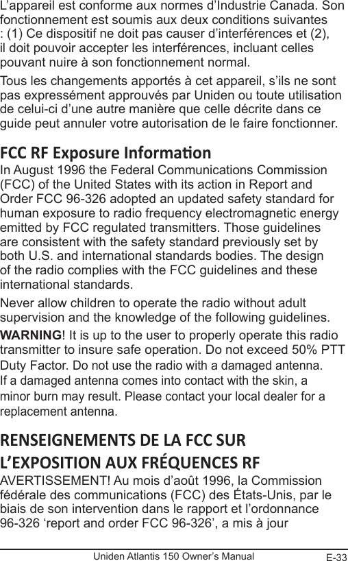 E-33Uniden Atlantis 150 Owner’s ManualL’appareil est conforme aux normes d’Industrie Canada. Son fonctionnement est soumis aux deux conditions suivantes : (1) Ce dispositif ne doit pas causer d’interférences et (2), il doit pouvoir accepter les interférences, incluant celles pouvant nuire à son fonctionnement normal. Tous les changements apportés à cet appareil, s’ils ne sont pas expressément approuvés par Uniden ou toute utilisation de celui-ci d’une autre manière que celle décrite dans ce guide peut annuler votre autorisation de le faire fonctionner.In August 1996 the Federal Communications Commission (FCC) of the United States with its action in Report and Order FCC 96-326 adopted an updated safety standard for human exposure to radio frequency electromagnetic energy emitted by FCC regulated transmitters. Those guidelines are consistent with the safety standard previously set by both U.S. and international standards bodies. The design of the radio complies with the FCC guidelines and these international standards.Never allow children to operate the radio without adult supervision and the knowledge of the following guidelines.WARNING! It is up to the user to properly operate this radio transmitter to insure safe operation. Do not exceed 50% PTT Duty Factor. Do not use the radio with a damaged antenna. If a damaged antenna comes into contact with the skin, a minor burn may result. Please contact your local dealer for a replacement antenna.RENSEIGNEMENTS DE LA FCC SUR L’EXPOSITION AUX FRÉQUENCES RFAVERTISSEMENT! Au mois d’août 1996, la Commission fédérale des communications (FCC) des États-Unis, par le biais de son intervention dans le rapport et l’ordonnance 96-326 ‘report and order FCC 96-326’, a mis à jour 
