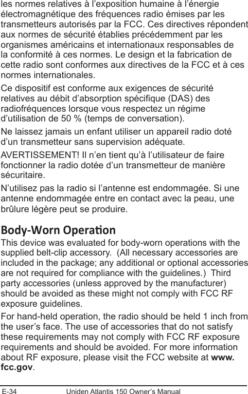 E-34 Uniden Atlantis 150 Owner’s Manualles normes relatives à l’exposition humaine à l’énergie électromagnétique des fréquences radio émises par les transmetteurs autorisés par la FCC. Ces directives répondent aux normes de sécurité établies précédemment par les organismes américains et internationaux responsables de la conformité à ces normes. Le design et la fabrication de cette radio sont conformes aux directives de la FCC et à ces normes internationales.Ce dispositif est conforme aux exigences de sécurité relatives au débit d’absorption spécique (DAS) des radiofréquences lorsque vous respectez un régime d’utilisation de 50 % (temps de conversation).Ne laissez jamais un enfant utiliser un appareil radio doté d’un transmetteur sans supervision adéquate.AVERTISSEMENT! Il n’en tient qu’à l’utilisateur de faire fonctionner la radio dotée d’un transmetteur de manière sécuritaire.N’utilisez pas la radio si l’antenne est endommagée. Si une antenne endommagée entre en contact avec la peau, une brûlure légère peut se produire.This device was evaluated for body-worn operations with the supplied belt-clip accessory.  (All necessary accessories are included in the package; any additional or optional accessories are not required for compliance with the guidelines.)  Third party accessories (unless approved by the manufacturer) should be avoided as these might not comply with FCC RF exposure guidelines. For hand-held operation, the radio should be held 1 inch from the user’s face. The use of accessories that do not satisfy these requirements may not comply with FCC RF exposure requirements and should be avoided. For more information about RF exposure, please visit the FCC website at www.fcc.gov.