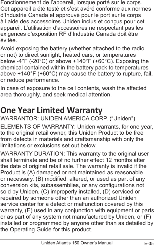 E-35Uniden Atlantis 150 Owner’s ManualFonctionnement de l’appareil, lorsque porté sur le corps. Cet appareil a été testé et s’est avéré conforme aux normes d’Industrie Canada et approuvé pour le port sur le corps à l’aide des accessoires Uniden inclus et conçus pour cet appareil. L’utilisation d&apos;accessoires ne respectant pas les exigences d&apos;exposition RF d’Industrie Canada doit être évitée. Avoid exposing the battery (whether attached to the radio or not) to direct sunlight, heated cars, or temperatures below -4°F (-20°C) or above +140°F (+60°C). Exposing the chemical contained within the battery pack to temperatures above +140°F (+60°C) may cause the battery to rupture, fail, or reduce performance.In case of exposure to the cell contents, wash the affected area thoroughly, and seek medical attention.One Year Limited WarrantyWARRANTOR: UNIDEN AMERICA CORP. (“Uniden”) ELEMENTS OF WARRANTY: Uniden warrants, for one year, to the original retail owner, this Uniden Product to be free from defects in materials and craftsmanship with only the limitations or exclusions set out below. WARRANTY DURATION: This warranty to the original user shall terminate and be of no further effect 12 months after the date of original retail sale. The warranty is invalid if the Product is (A) damaged or not maintained as reasonable or necessary, (B) modied, altered, or used as part of any conversion kits, subassemblies, or any congurations not sold by Uniden, (C) improperly installed, (D) serviced or repaired by someone other than an authorized Uniden service center for a defect or malfunction covered by this warranty, (E) used in any conjunction with equipment or parts or as part of any system not manufactured by Uniden, or (F) installed or programmed by anyone other than as detailed by the Operating Guide for this product. 