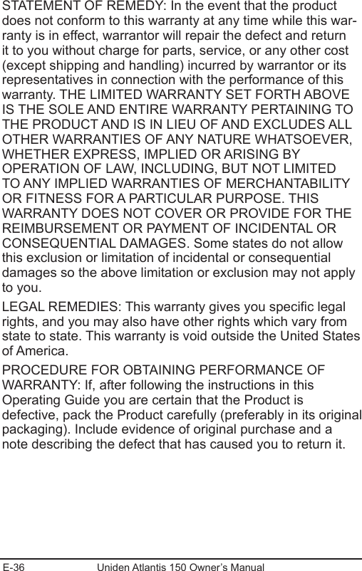 E-36 Uniden Atlantis 150 Owner’s ManualSTATEMENT OF REMEDY: In the event that the product does not conform to this warranty at any time while this war-ranty is in effect, warrantor will repair the defect and return it to you without charge for parts, service, or any other cost (except shipping and handling) incurred by warrantor or its representatives in connection with the performance of this warranty. THE LIMITED WARRANTY SET FORTH ABOVE IS THE SOLE AND ENTIRE WARRANTY PERTAINING TO THE PRODUCT AND IS IN LIEU OF AND EXCLUDES ALL OTHER WARRANTIES OF ANY NATURE WHATSOEVER, WHETHER EXPRESS, IMPLIED OR ARISING BY OPERATION OF LAW, INCLUDING, BUT NOT LIMITED TO ANY IMPLIED WARRANTIES OF MERCHANTABILITY OR FITNESS FOR A PARTICULAR PURPOSE. THIS WARRANTY DOES NOT COVER OR PROVIDE FOR THE REIMBURSEMENT OR PAYMENT OF INCIDENTAL OR CONSEQUENTIAL DAMAGES. Some states do not allow this exclusion or limitation of incidental or consequential damages so the above limitation or exclusion may not apply to you. LEGAL REMEDIES: This warranty gives you specic legal rights, and you may also have other rights which vary from state to state. This warranty is void outside the United States of America. PROCEDURE FOR OBTAINING PERFORMANCE OF WARRANTY: If, after following the instructions in this Operating Guide you are certain that the Product is defective, pack the Product carefully (preferably in its original packaging). Include evidence of original purchase and a note describing the defect that has caused you to return it. 