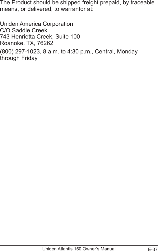 E-37Uniden Atlantis 150 Owner’s ManualThe Product should be shipped freight prepaid, by traceable means, or delivered, to warrantor at: Uniden America Corporation C/O Saddle Creek 743 Henrietta Creek, Suite 100 Roanoke, TX, 76262(800) 297-1023, 8 a.m. to 4:30 p.m., Central, Monday through Friday