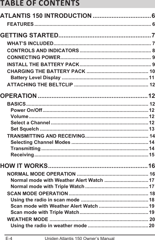 E-4 Uniden Atlantis 150 Owner’s ManualTABLE OF CONTENTSATLANTIS 150 INTRODUCTION ..................................6FEATURES ..................................................................................... 6GETTING STARTED ......................................................7WHAT’S INCLUDED ....................................................................... 7CONTROLS AND INDICATORS .................................................... 8CONNECTING POWER .................................................................. 9INSTALL THE BATTERY PACK .................................................... 9CHARGING THE BATTERY PACK ............................................. 10Battery Level Display ...............................................................11ATTACHING THE BELTCLIP ...................................................... 12OPERATION ................................................................12BASICS ......................................................................................... 12Power On/Off ............................................................................. 12Volume ....................................................................................... 12Select a Channel .......................................................................12Set Squelch ...............................................................................13TRANSMITTING AND RECEIVING .............................................. 14Selecting Channel Modes ........................................................14Transmitting ..............................................................................14Receiving ................................................................................... 15HOW IT WORKS ..........................................................16NORMAL MODE OPERATION .................................................... 16Normal mode with Weather Alert Watch ................................17Normal mode with Triple Watch ..............................................17SCAN MODE OPERATION .......................................................... 18Using the radio in scan mode  .................................................18Scan mode with Weather Alert Watch ....................................19Scan mode with Triple Watch .................................................. 19WEATHER MODE ........................................................................ 20Using the radio in weather mode ............................................20