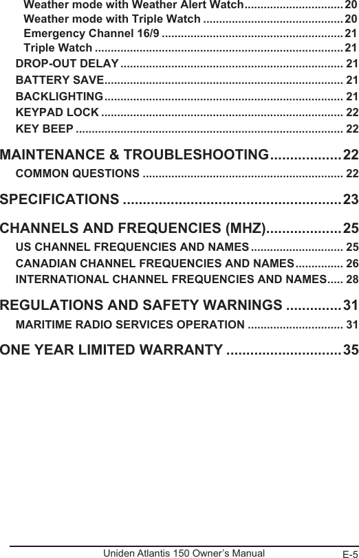 E-5Uniden Atlantis 150 Owner’s ManualWeather mode with Weather Alert Watch ...............................20Weather mode with Triple Watch ............................................20Emergency Channel 16/9 .........................................................21Triple Watch ..............................................................................21DROP-OUT DELAY ...................................................................... 21BATTERY SAVE ........................................................................... 21BACKLIGHTING ........................................................................... 21KEYPAD LOCK ............................................................................ 22KEY BEEP .................................................................................... 22MAINTENANCE &amp; TROUBLESHOOTING ..................22COMMON QUESTIONS ............................................................... 22SPECIFICATIONS .......................................................23CHANNELS AND FREQUENCIES (MHZ) ...................25US CHANNEL FREQUENCIES AND NAMES ............................. 25CANADIAN CHANNEL FREQUENCIES AND NAMES ............... 26INTERNATIONAL CHANNEL FREQUENCIES AND NAMES ..... 28REGULATIONS AND SAFETY WARNINGS ..............31MARITIME RADIO SERVICES OPERATION .............................. 31ONE YEAR LIMITED WARRANTY .............................35