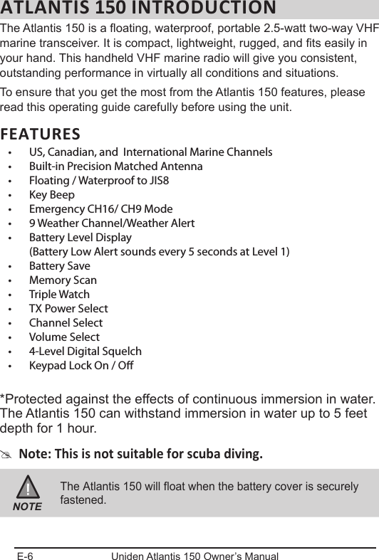 E-6 Uniden Atlantis 150 Owner’s ManualATLANTIS 150 INTRODUCTIONThe Atlantis 150 is a oating, waterproof, portable 2.5-watt two-way VHF marine transceiver. It is compact, lightweight, rugged, and ts easily in your hand. This handheld VHF marine radio will give you consistent, outstanding performance in virtually all conditions and situations.To ensure that you get the most from the Atlantis 150 features, please read this operating guide carefully before using the unit.FEATURES• US,Canadian,andInternationalMarineChannels• Built-inPrecisionMatchedAntenna• Floating/WaterprooftoJIS8• KeyBeep• EmergencyCH16/CH9Mode• 9WeatherChannel/WeatherAlert• BatteryLevelDisplay(BatteryLowAlertsoundsevery5secondsatLevel1)• BatterySave• MemoryScan• TripleWatch• TXPowerSelect• ChannelSelect• VolumeSelect• 4-LevelDigitalSquelch• KeypadLockOn/O*Protected against the effects of continuous immersion in water. The Atlantis 150 can withstand immersion in water up to 5 feet depth for 1 hour. #Note: This is not suitable for scuba diving.NOTEThe Atlantis 150 will float when the battery cover is securely fastened.