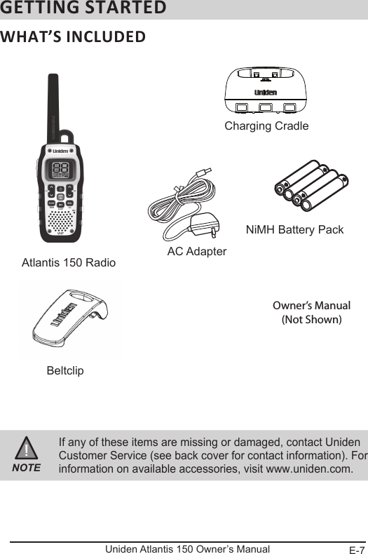 E-7Uniden Atlantis 150 Owner’s ManualGETTING STARTEDWHAT’S INCLUDEDNOTEIf any of these items are missing or damaged, contact Uniden Customer Service (see back cover for contact information). For information on available accessories, visit www.uniden.com.Atlantis 150 Radio  AC AdapterNiMH Battery PackBeltclipCharging CradleOwner’s Manual(Not Shown)