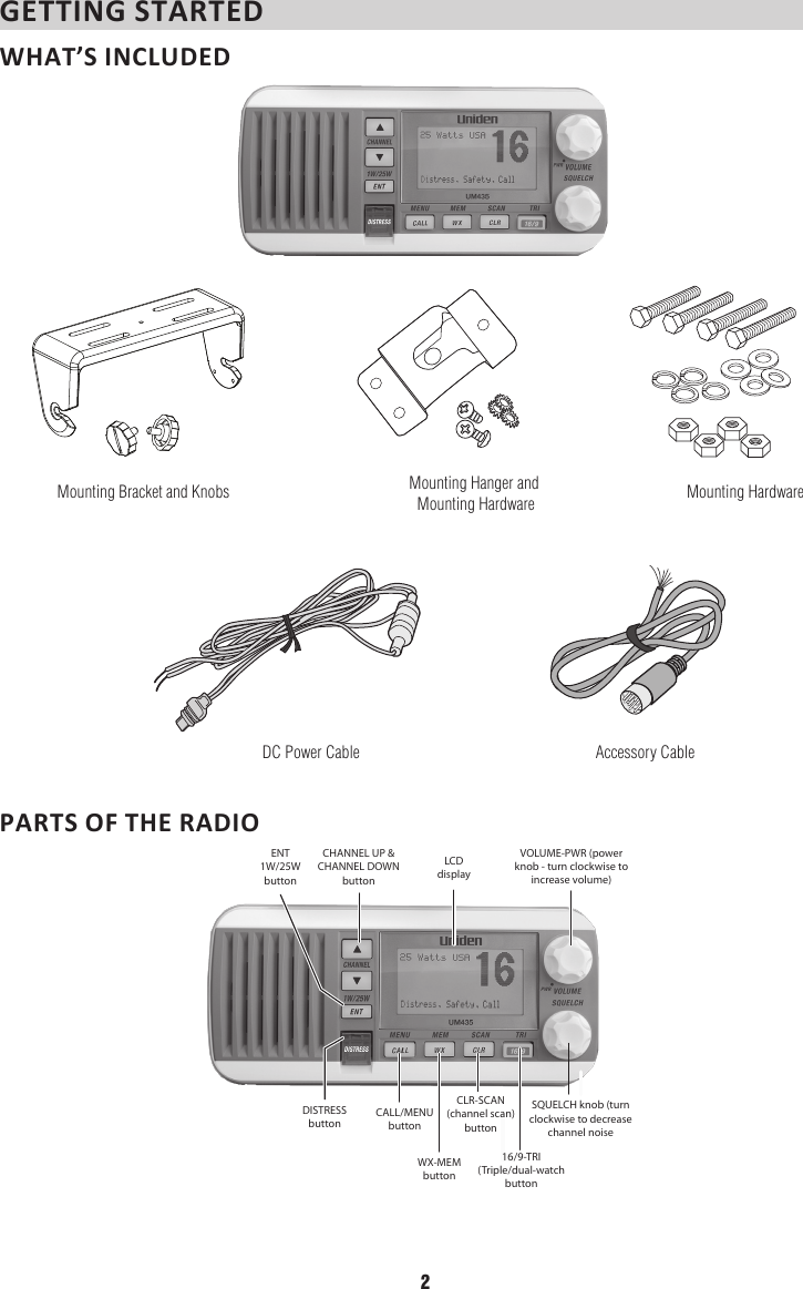 GETTING STARTED WHAT’S INCLUDED Mounting Bracket and Knobs Mounting Hanger and Mounting Hardware Mounting HardwareDC Power Cable Accessory CablePARTS OF THE RADIO  DISTRESS buttonCALL/MENU buttonCLR-SCAN (channel scan) buttonSQUELCH knob (turn clockwise to decrease channel noiseWX-MEM button16/9-TRI(Triple/dual-watchbuttonLCD displayENT1W/25WbuttonCHANNEL UP &amp; CHANNEL DOWN buttonVOLUME-PWR (power knob - turn clockwise to increase volume)2