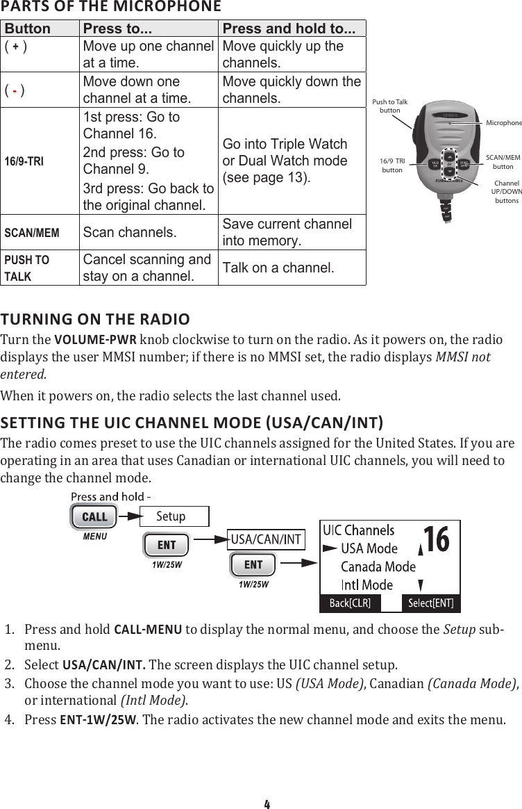 PARTS OF THE MICROPHONEButton Press to... Press and hold to...( + )  Move up one channel at a time.Move quickly up the channels.Push to Talk buttonMicrophoneSCAN/MEM buttonChannel UP/DOWN buttons16/9  TRIbutton( - ) Move down one channel at a time.Move quickly down the channels.16/9-TRI1st press: Go to Channel 16.2nd press: Go to Channel 9.3rd press: Go back to the original channel.Go into Triple Watch or Dual Watch mode (see page 13).SCAN/MEMScan channels. Save current channel into memory.PUSH TO TALKCancel scanning and stay on a channel. Talk on a channel.       TURNING ON THE RADIOTurn the  knob clockwise to turn on the radio. As it powers on, the radio displays the user MMSI number; if there is no MMSI set, the radio displays MMSI not entered. When it powers on, the radio selects the last channel used. The radio comes preset to use the UIC channels assigned for the United States. If you are operating in an area that uses Canadian or international UIC channels, you will need to change the channel mode.  1.  Press and hold  to display the normal menu, and choose the Setup sub-menu. 2.  Select USA/CAN/INT. The screen displays the UIC channel setup. 3.  Choose the channel mode you want to use: US (USA Mode), Canadian (Canada Mode), or international (Intl Mode). 4.  Press . The radio activates the new channel mode and exits the menu. 4