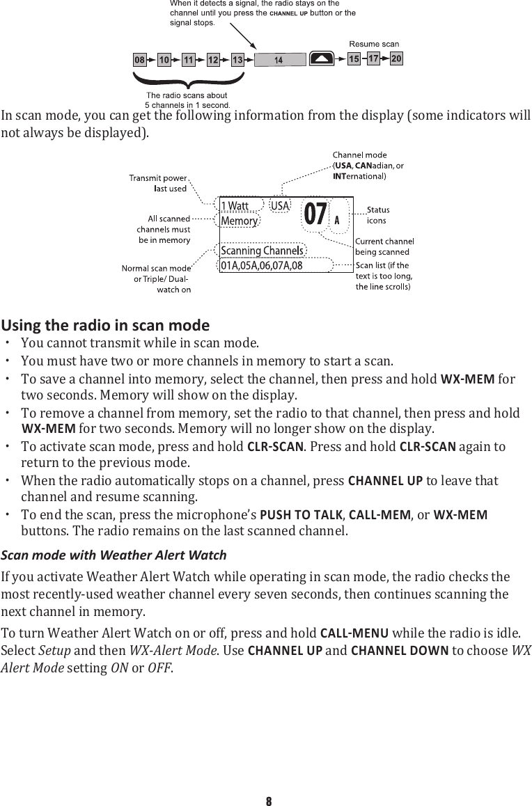 In scan mode, you can get the following information from the display (some indicators will not always be displayed). Using the radio in scan mode xYou cannot transmit while in scan mode.   xYou must have two or more channels in memory to start a scan.  xTo save a channel into memory, select the channel, then press and hold  for two seconds. Memory will show on the display.  xTo remove a channel from memory, set the radio to that channel, then press and hold  for two seconds. Memory will no longer show on the display.  xTo activate scan mode, press and hold . Press and hold  again to return to the previous mode.  xWhen the radio automatically stops on a channel, press CHANNEL UP to leave that channel and resume scanning.  xTo end the scan, press the microphone’s PUSH TO TALK, , or  buttons. The radio remains on the last scanned channel. Scan mode with Weather Alert Watch If you activate Weather Alert Watch while operating in scan mode, the radio checks the most recently-used weather channel every seven seconds, then continues scanning the next channel in memory.To turn Weather Alert Watch on or off, press and hold  while the radio is idle. Select Setup and then WX-Alert Mode. Use CHANNEL UP and CHANNEL DOWN to choose WX Alert Mode setting ON or OFF. 8
