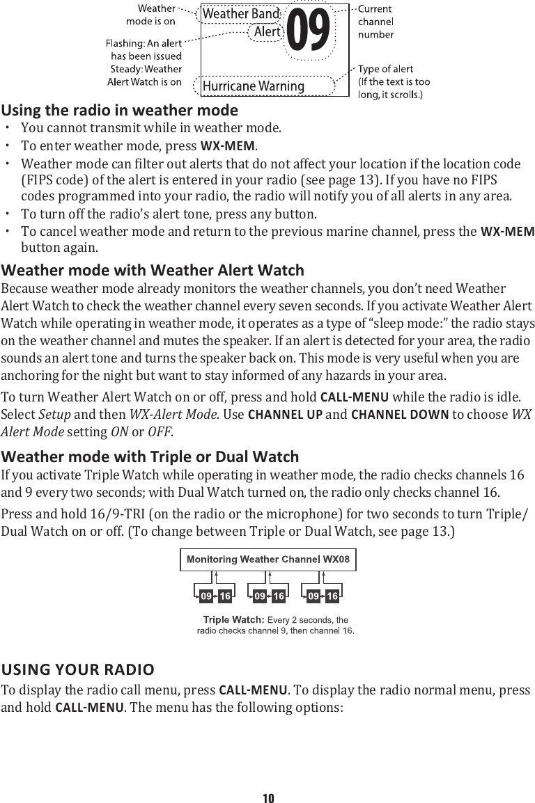 Using the radio in weather mode  xYou cannot transmit while in weather mode.  xTo enter weather mode, press .  xWeather mode can filter out alerts that do not affect your location if the location code (FIPS code) of the alert is entered in your radio (see page 13). If you have no FIPS codes programmed into your radio, the radio will notify you of all alerts in any area.  xTo turn off the radio’s alert tone, press any button.  xTo cancel weather mode and return to the previous marine channel, press the  button again. Weather mode with Weather Alert Watch Because weather mode already monitors the weather channels, you don’t need Weather Alert Watch to check the weather channel every seven seconds. If you activate Weather Alert Watch while operating in weather mode, it operates as a type of “sleep mode:” the radio stays on the weather channel and mutes the speaker. If an alert is detected for your area, the radio sounds an alert tone and turns the speaker back on. This mode is very useful when you are anchoring for the night but want to stay informed of any hazards in your area. To turn Weather Alert Watch on or off, press and hold  while the radio is idle. Select Setup and then WX-Alert Mode. Use CHANNEL UP and CHANNEL DOWN to choose WX Alert Mode setting ON or OFF. Weather mode with Triple or Dual Watch If you activate Triple Watch while operating in weather mode, the radio checks channels 16 and 9 every two seconds; with Dual Watch turned on, the radio only checks channel 16. Press and hold 16/9-TRI (on the radio or the microphone) for two seconds to turn Triple/Dual Watch on or off. (To change between Triple or Dual Watch, see page 13.)  USING YOUR RADIOTo display the radio call menu, press . To display the radio normal menu, press and hold . The menu has the following options: 10