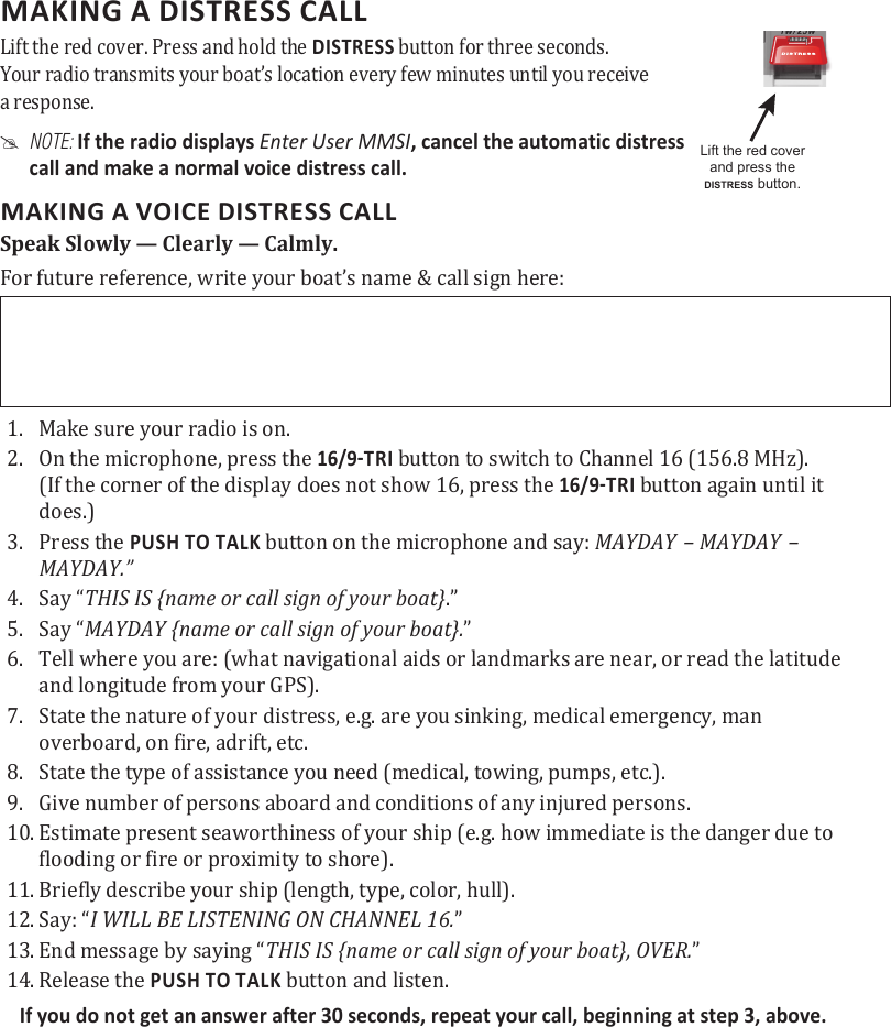 MAKING A DISTRESS CALL Lift the red cover. Press and hold the DISTRESS button for three seconds.  Your radio transmits your boat’s location every few minutes until you receive  a response. #NOTE: If the radio displays Enter User MMSI, cancel the automatic distress  call and make a normal voice distress call.MAKING A VOICE DISTRESS CALLSpeak Slowly — Clearly — Calmly.For future reference, write your boat’s name &amp; call sign here: 1.  Make sure your radio is on. 2.  On the microphone, press the  button to switch to Channel 16 (156.8 MHz). (If the corner of the display does not show 16, press the  button again until it does.) 3.  Press the PUSH TO TALK button on the microphone and say: MAYDAY – MAYDAY – MAYDAY.” 4.  Say “THIS IS {name or call sign of your boat}.” 5.  Say “MAYDAY {name or call sign of your boat}.” 6.  Tell where you are: (what navigational aids or landmarks are near, or read the latitude and longitude from your GPS). 7.  State the nature of your distress, e.g. are you sinking, medical emergency, man overboard, on fire, adrift, etc. 8.  State the type of assistance you need (medical, towing, pumps, etc.).9.  Give number of persons aboard and conditions of any injured persons. 10. Estimate present seaworthiness of your ship (e.g. how immediate is the danger due to flooding or fire or proximity to shore). 11. Briefly describe your ship (length, type, color, hull). 12. Say: “I WILL BE LISTENING ON CHANNEL 16.” 13. End message by saying “THIS IS {name or call sign of your boat}, OVER.” 14. Release the PUSH TO TALK button and listen. If you do not get an answer after 30 seconds, repeat your call, beginning at step 3, above. Lift the red cover and press the DISTRESS button.