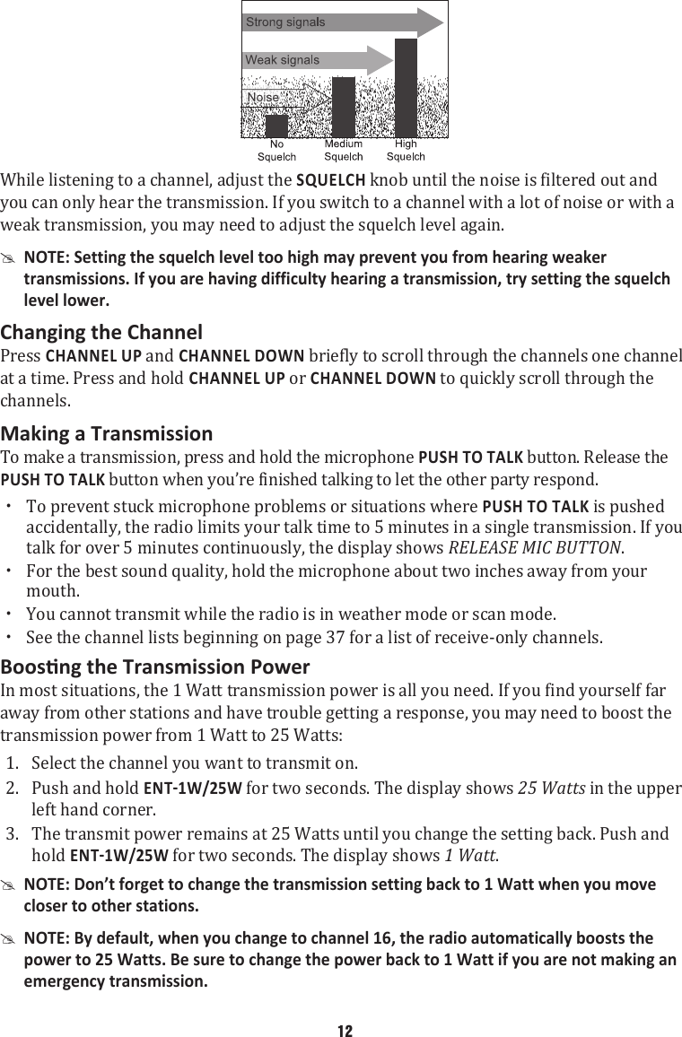 While listening to a channel, adjust the SQUELCH knob until the noise is filtered out and you can only hear the transmission. If you switch to a channel with a lot of noise or with a weak transmission, you may need to adjust the squelch level again.  #NOTE: Setting the squelch level too high may prevent you from hearing weaker transmissions. If you are having difficulty hearing a transmission, try setting the squelch level lower. Changing the ChannelPress CHANNEL UP and CHANNEL DOWN briefly to scroll through the channels one channel at a time. Press and hold CHANNEL UP or CHANNEL DOWN to quickly scroll through the channels. Making a TransmissionTo make a transmission, press and hold the microphone PUSH TO TALK button. Release the PUSH TO TALK button when you’re finished talking to let the other party respond.  xTo prevent stuck microphone problems or situations where PUSH TO TALK is pushed accidentally, the radio limits your talk time to 5 minutes in a single transmission. If you talk for over 5 minutes continuously, the display shows RELEASE MIC BUTTON.  xFor the best sound quality, hold the microphone about two inches away from your mouth.  xYou cannot transmit while the radio is in weather mode or scan mode.  xSee the channel lists beginning on page 37 for a list of receive-only channels. In most situations, the 1 Watt transmission power is all you need. If you find yourself far away from other stations and have trouble getting a response, you may need to boost the transmission power from 1 Watt to 25 Watts: 1.  Select the channel you want to transmit on. 2.  Push and hold  for two seconds. The display shows 25 Watts in the upper left hand corner.3.  The transmit power remains at 25 Watts until you change the setting back. Push and hold  for two seconds. The display shows 1 Watt.  #NOTE: Don’t forget to change the transmission setting back to 1 Watt when you move closer to other stations.  #NOTE: By default, when you change to channel 16, the radio automatically boosts the power to 25 Watts. Be sure to change the power back to 1 Watt if you are not making an emergency transmission. 12