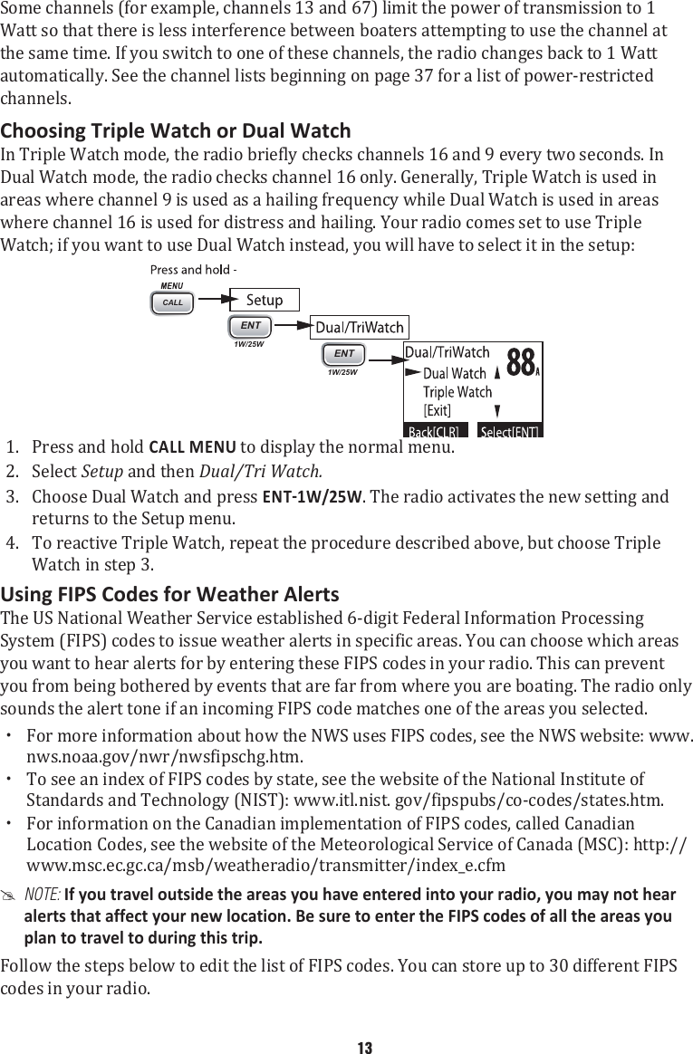 Some channels (for example, channels 13 and 67) limit the power of transmission to 1 Watt so that there is less interference between boaters attempting to use the channel at the same time. If you switch to one of these channels, the radio changes back to 1 Watt automatically. See the channel lists beginning on page 37 for a list of power-restricted channels. Choosing Triple Watch or Dual WatchIn Triple Watch mode, the radio briefly checks channels 16 and 9 every two seconds. In Dual Watch mode, the radio checks channel 16 only. Generally, Triple Watch is used in areas where channel 9 is used as a hailing frequency while Dual Watch is used in areas where channel 16 is used for distress and hailing. Your radio comes set to use Triple Watch; if you want to use Dual Watch instead, you will have to select it in the setup: 1. CALLENT1W/25WENT1W/25WPress and hold CALL MENU to display the normal menu. 2.  Select Setup and then Dual/Tri Watch. 3.  Choose Dual Watch and press . The radio activates the new setting and returns to the Setup menu. 4.  To reactive Triple Watch, repeat the procedure described above, but choose Triple Watch in step 3. Using FIPS Codes for Weather AlertsThe US National Weather Service established 6-digit Federal Information Processing System (FIPS) codes to issue weather alerts in specific areas. You can choose which areas you want to hear alerts for by entering these FIPS codes in your radio. This can prevent you from being bothered by events that are far from where you are boating. The radio only sounds the alert tone if an incoming FIPS code matches one of the areas you selected.  xFor more information about how the NWS uses FIPS codes, see the NWS website: www.nws.noaa.gov/nwr/nwsfipschg.htm.  xTo see an index of FIPS codes by state, see the website of the National Institute of Standards and Technology (NIST): www.itl.nist. gov/fipspubs/co-codes/states.htm.  xFor information on the Canadian implementation of FIPS codes, called Canadian Location Codes, see the website of the Meteorological Service of Canada (MSC): http://www.msc.ec.gc.ca/msb/weatheradio/transmitter/index_e.cfm  #NOTE: If you travel outside the areas you have entered into your radio, you may not hear alerts that affect your new location. Be sure to enter the FIPS codes of all the areas you plan to travel to during this trip. Follow the steps below to edit the list of FIPS codes. You can store up to 30 different FIPS codes in your radio.   13