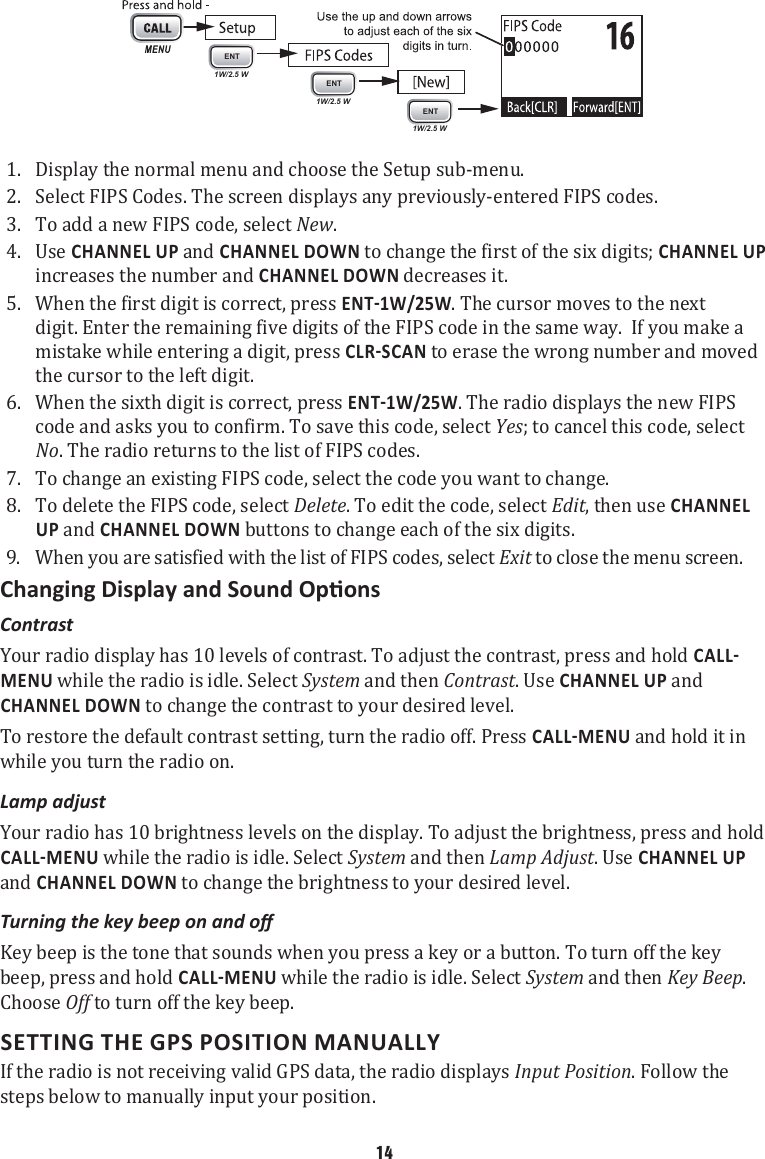 1. ENT1W/2.5 WENT1W/2.5 WENT1W/2.5 WDisplay the normal menu and choose the Setup sub-menu. 2.  Select FIPS Codes. The screen displays any previously-entered FIPS codes. 3.  To add a new FIPS code, select New. 4.  Use CHANNEL UP and CHANNEL DOWN to change the first of the six digits; CHANNEL UP increases the number and CHANNEL DOWN decreases it. 5.  When the first digit is correct, press . The cursor moves to the next digit. Enter the remaining five digits of the FIPS code in the same way.  If you make a mistake while entering a digit, press  to erase the wrong number and moved the cursor to the left digit.6.  When the sixth digit is correct, press . The radio displays the new FIPS code and asks you to confirm. To save this code, select Yes; to cancel this code, select No. The radio returns to the list of FIPS codes. 7.  To change an existing FIPS code, select the code you want to change. 8.  To delete the FIPS code, select Delete. To edit the code, select Edit, then use CHANNEL UP and CHANNEL DOWN buttons to change each of the six digits. 9.  When you are satisfied with the list of FIPS codes, select Exit to close the menu screen. Contrast Your radio display has 10 levels of contrast. To adjust the contrast, press and hold MENU while the radio is idle. Select System and then Contrast. Use CHANNEL UP and CHANNEL DOWN to change the contrast to your desired level. To restore the default contrast setting, turn the radio off. Press  and hold it in while you turn the radio on. Lamp adjust Your radio has 10 brightness levels on the display. To adjust the brightness, press and hold  while the radio is idle. Select System and then Lamp Adjust. Use CHANNEL UP and CHANNEL DOWN to change the brightness to your desired level. Turning the key beep on and o Key beep is the tone that sounds when you press a key or a button. To turn off the key beep, press and hold  while the radio is idle. Select System and then Key Beep. Choose Off to turn off the key beep. SETTING THE GPS POSITION MANUALLY If the radio is not receiving valid GPS data, the radio displays Input Position. Follow the steps below to manually input your position. 14