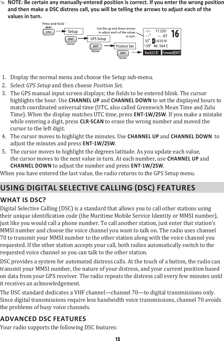  #NOTE: Be certain any manually-entered position is correct. If you enter the wrong position and then make a DSC distress call, you will be telling the arrows to adjust each of the values in turn.  CALLENT1W/25WENT1W/25WENT1W/25W1.  Display the normal menu and choose the Setup sub-menu. 2.  Select GPS Setup and then choose Position Set. 3.  The GPS manual input screen displays; the fields to be entered blink. The cursor highlights the hour. Use CHANNEL UP and CHANNEL DOWN to set the displayed hours to match coordinated universal time (UTC, also called Greenwich Mean Time and Zulu Time). When the display matches UTC time, press . If you make a mistake while entering a digit, press  to erase the wrong number and moved the cursor to the left digit.4.  The cursor moves to highlight the minutes. Use CHANNEL UP and CHANNEL DOWN  to adjust the minutes and press . 5.  The cursor moves to highlight the degrees latitude. As you update each value, the cursor moves to the next value in turn. At each number, use CHANNEL UP and CHANNEL DOWN to adjust the number and press . When you have entered the last value, the radio returns to the GPS Setup menu. WHAT IS DSC? Digital Selective Calling (DSC) is a standard that allows you to call other stations using their unique identification code (the Maritime Mobile Service Identity or MMSI number), just like you would call a phone number. To call another station, just enter that station’s MMSI number and choose the voice channel you want to talk on. The radio uses channel 70 to transmit your MMSI number to the other station along with the voice channel you requested. If the other station accepts your call, both radios automatically switch to the requested voice channel so you can talk to the other station. DSC provides a system for automated distress calls. At the touch of a button, the radio can transmit your MMSI number, the nature of your distress, and your current position based on data from your GPS receiver. The radio repeats the distress call every few minutes until it receives an acknowledgement. The DSC standard dedicates a VHF channel—channel 70—to digital transmissions only. Since digital transmissions require less bandwidth voice transmissions, channel 70 avoids the problems of busy voice channels. ADVANCED DSC FEATURES Your radio supports the following DSC features: 15