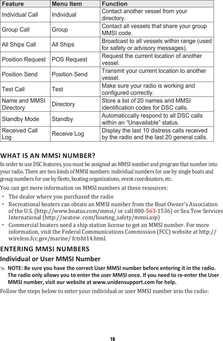 Feature Menu Item FunctionIndividual Call Individual Contact another vessel from your directory.Group Call Group Contact all vessels that share your group MMSI code.All Ships Call All Ships Broadcast to all vessels within range (used for safety or advisory messages).Position Request POS Request Request the current location of another vessel.Position Send Position Send Transmit your current location to another vessel.Test Call Test Make sure your radio is working and configured correctly.Name and MMSI Directory Directory Store a list of 20 names and MMSI identification codes for DSC calls.Standby Mode Standby Automaticcally respond to all DSC calls within an “Unavailable” status.Received Call Log Receive Log Display the last 10 distress calls received by the radio and the last 20 general calls.  WHAT IS AN MMSI NUMBER?In order to use DSC features, you must be assigned an MMSI number and program that number into your radio. There are two kinds of MMSI numbers: individual numbers for use by single boats and group numbers for use by fleets, boating organizations, event coordinators, etc. You can get more information on MMSI numbers at these resources:  xThe dealer where you purchased the radio  xRecreational boaters can obtain an MMSI number from the Boat Owner’s Association of the U.S. (http://www.boatus.com/mmsi/ or call 800-563-1536) or Sea Tow Services International (http://seatow. com/boating_safety/mmsi.asp)  xCommercial boaters need a ship station license to get an MMSI number. For more information, visit the Federal Communications Commission (FCC) website at http://wireless.fcc.gov/marine/ fctsht14.html. ENTERING MMSI NUMBERS Individual or User MMSI Number  #NOTE: Be sure you have the correct User MMSI number before entering it in the radio. The radio only allows you to enter the user MMSI once. If you need to re-enter the User MMSI number, visit our website at www.unidensupport.com for help. Follow the steps below to enter your individual or user MMSI number into the radio:16