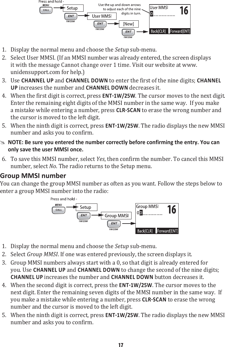 1. CALLENT1W/25WENT1W/25WENT1W/25WDisplay the normal menu and choose the Setup sub-menu. 2.  Select User MMSI. (If an MMSI number was already entered, the screen displays it with the message Cannot change over 1 time. Visit our website at www.unidensupport.com for help.) 3.  Use CHANNEL UP and CHANNEL DOWN to enter the first of the nine digits; CHANNEL UP increases the number and CHANNEL DOWN decreases it. 4.  When the first digit is correct, press . The cursor moves to the next digit. Enter the remaining eight digits of the MMSI number in the same way.  If you make a mistake while entering a number, press  to erase the wrong number and the cursor is moved to the left digit.5.  When the ninth digit is correct, press . The radio displays the new MMSI number and asks you to confirm.  #NOTE: Be sure you entered the number correctly before confirming the entry. You can only save the user MMSI once. 6.  To save this MMSI number, select Yes, then confirm the number. To cancel this MMSI number, select No. The radio returns to the Setup menu. Group MMSI numberYou can change the group MMSI number as often as you want. Follow the steps below to enter a group MMSI number into the radio:  1. CALLENT1W/25WENT1W/25WDisplay the normal menu and choose the Setup sub-menu. 2.  Select Group MMSI. If one was entered previously, the screen displays it. 3.  Group MMSI numbers always start with a 0, so that digit is already entered for you. Use CHANNEL UP and CHANNEL DOWN to change the second of the nine digits; CHANNEL UP increases the number and CHANNEL DOWN button decreases it. 4.  When the second digit is correct, press the . The cursor moves to the next digit. Enter the remaining seven digits of the MMSI number in the same way.  If you make a mistake while entering a number, press  to erase the wrong number and the cursor is moved to the left digit.5.  When the ninth digit is correct, press . The radio displays the new MMSI number and asks you to confirm. 17