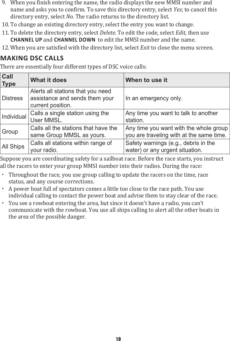 9.  When you finish entering the name, the radio displays the new MMSI number and name and asks you to confirm. To save this directory entry, select Yes; to cancel this directory entry, select No. The radio returns to the directory list. 10. To change an existing directory entry, select the entry you want to change. 11. To delete the directory entry, select Delete. To edit the code, select Edit, then use CHANNEL UP and CHANNEL DOWN  to edit the MMSI number and the name. 12. When you are satisfied with the directory list, select Exit to close the menu screen. MAKING DSC CALLSThere are essentially four different types of DSC voice calls: Call Type What it does When to use itDistressAlerts all stations that you need assistance and sends them your current position.In an emergency only.Individual Calls a single station using the User MMSL.Any time you want to talk to another station.Group Calls all the stations that have the same Group MMSL as yours.Any time you want with the whole group you are traveling with at the same time.All Ships Calls all stations within range of your radio.Safety warnings (e.g., debris in the water) or any urgent situation.Suppose you are coordinating safety for a sailboat race. Before the race starts, you instruct all the racers to enter your group MMSI number into their radios. During the race:    xThroughout the race, you use group calling to update the racers on the time, race status, and any course corrections.  xA power boat full of spectators comes a little too close to the race path. You use individual calling to contact the power boat and advise them to stay clear of the race.  xYou see a rowboat entering the area, but since it doesn’t have a radio, you can’t communicate with the rowboat. You use all ships calling to alert all the other boats in the area of the possible danger. 19